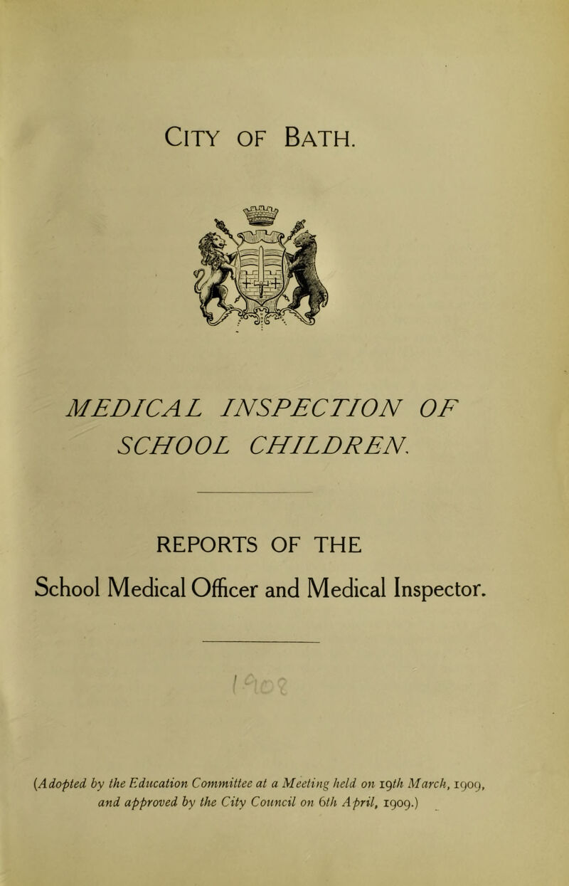 City of Bath. MEDICAL INSPECTION OF SCHOOL CHILDREN. REPORTS OF THE School Medical Officer and Medical Inspector. {Adopted by the Education Committee at a Meeting held on igth March, 1909, and approved by the City Council on 6th April, 1909.)