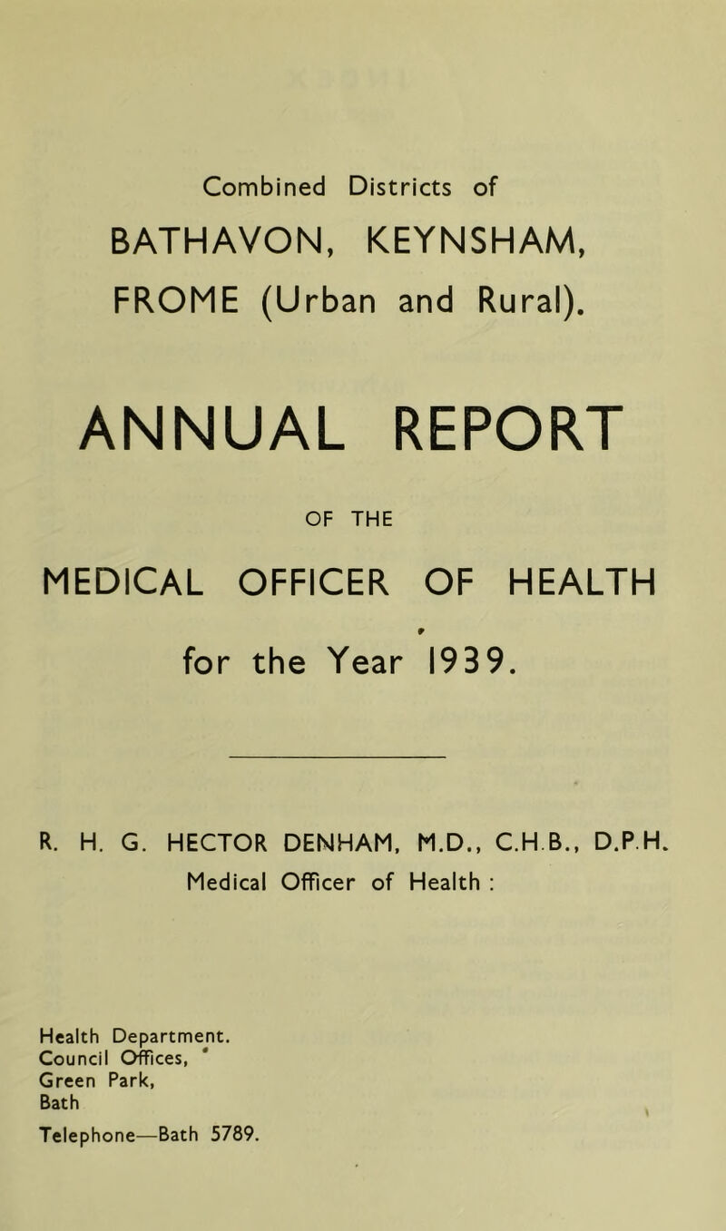 Combined Districts of BATHAVON, KEYNSHAM, FROME (Urban and Rural). ANNUAL REPORT OF THE MEDICAL OFFICER OF HEALTH r for the Year 1939. R. H. G. HECTOR DENHAM. M.D., C.H B., D.P.H. Medical Officer of Health ; Health Department. Council Offices, Green Park, Bath Telephone—Bath 5789.