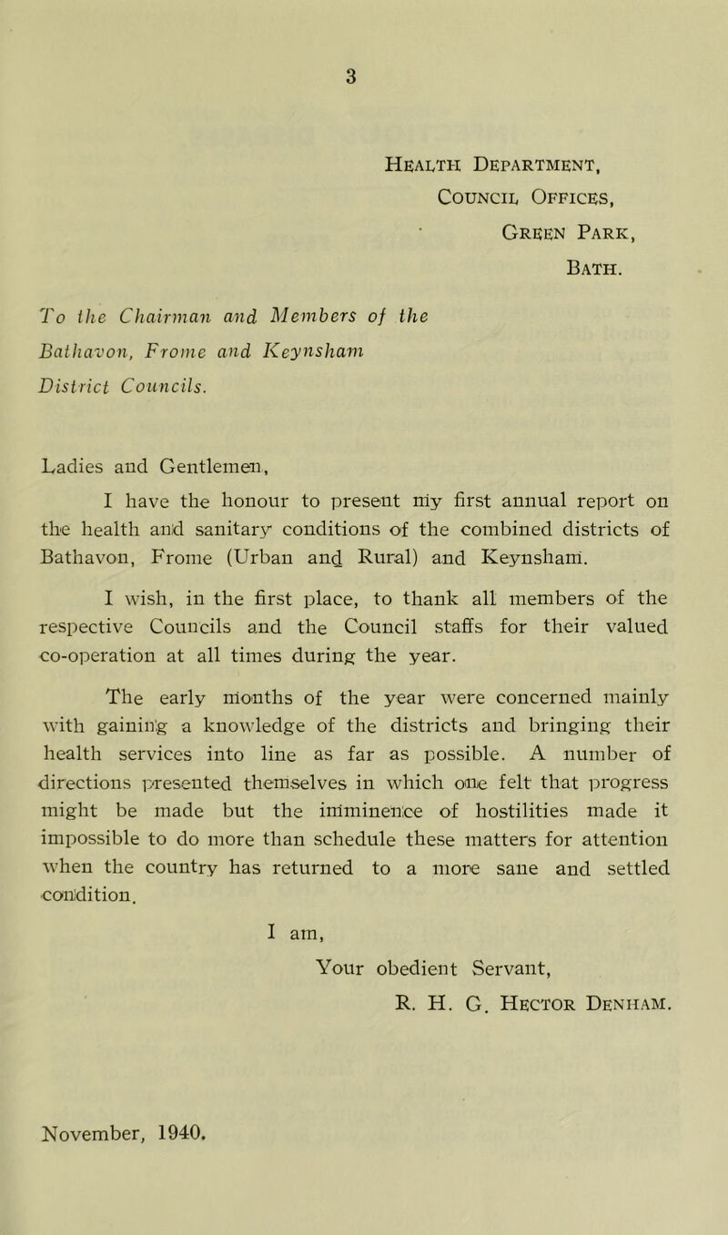 Health Department, Council Offices, Green Park, Bath. To the Chairman and Members of the Bathavon, Frome and Keynsham District Councils. Ladies and Gentlemen, I have the honour to present rriy first annual report on the health and sanitary conditions of the combined districts of Bathavon, Frome (Urban and Rural) and Keynsharri. I wish, in the first place, to thank all members of the respective Councils and the Council staffs for their valued co-operation at all times during the year. The early rrionths of the year were concerned mainly with gaining a knowledge of the districts and bringing their health services into line as far as possible. A number of directions p-resented themselves in which one felt that progress might be made but the imminence of hostilities made it impossible to do more than schedule these matters for attention when the country has returned to a more sane and settled •condition. I am. Your obedient Servant, R. H. G. Hector Denham. November, 1940.