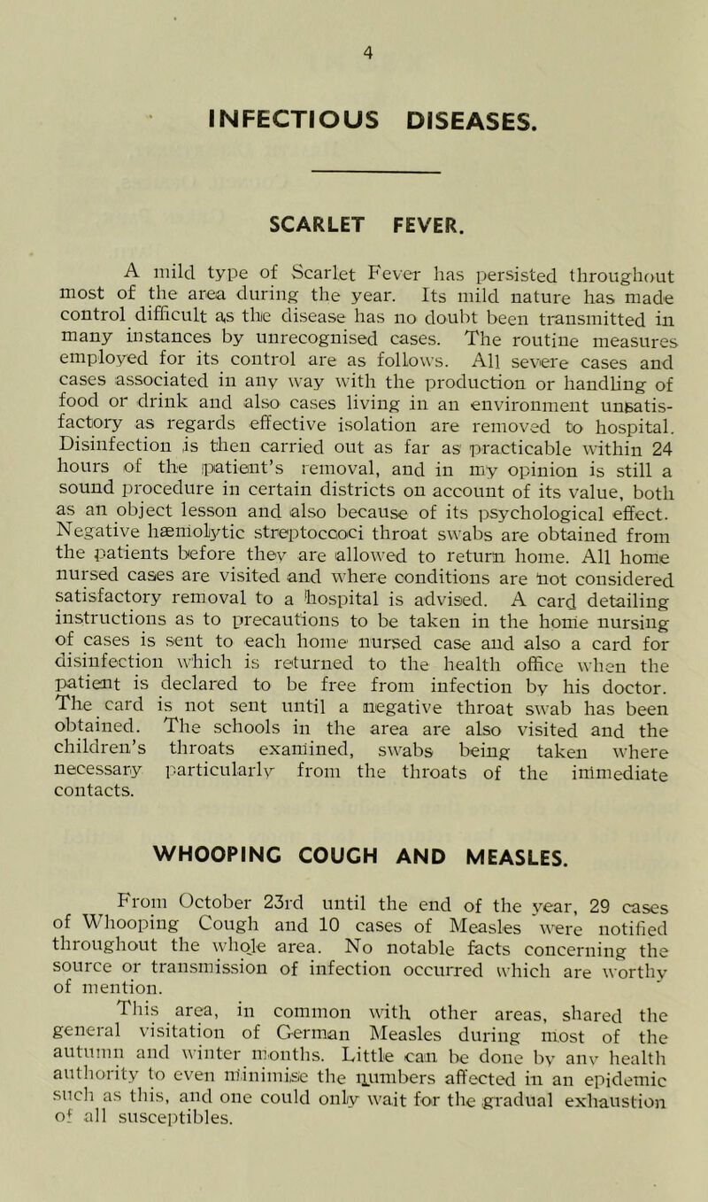 INFECTIOUS DISEASES. SCARLET FEVER. A mild type of Scarlet Fever has persisted throughout most of the area during the year. Its mild nature has made control difficult a,s the disease has no doubt been transmitted in. many instances by unrecognised cases. The routine measures employed for its control are as follows. All severe cases and cases associated in any way with the production or handhng of food or drink and also cases living in an environment unsatis- factory as regards effective isolation are removed to hospital. Disinfection is then carried out as far as practicable within 24 hours of the patient’s removal, and in my opinion is still a sound procedure in certain districts on account of its value, both as an object lesson and also because of its psychological effect. Negative haemolytic streptoccoci throat swabs are obtained from the patients before they are allowed to return home. All home nursed cases are visited and where conditions are not considered satisfactory removal to a hospital is advised. A card detailing instructions as to precautions to be taken in the home nursing of cases is .sent to each home nursed case and also a card for disinfection which is returned to the health office when the patient is declared to be free from infection by his doctor. The card is not sent until a negative throat swab has been obtained. The schools in the area are also visited and the children’s throats examined, swabs being taken where necessary particularly from the throats of the immediate contacts. WHOOPING COUGH AND MEASLES. From October 23rd until the end of the vear, 29 cases of Whooping Cough and 10 cases of Measles 'were notified throughout the whole area. No notable facts concerning the source or transmission of infection occurred which are worthy of mention. This area, in common with other areas, shared the general visitation of German Measles during most of the autumn and winter months. Little can be done by any health authority to even m'inimi,se the ipumbers affected in an epidemic such as this, and one could only wait for the gradual exhaustion of all susceptibles.