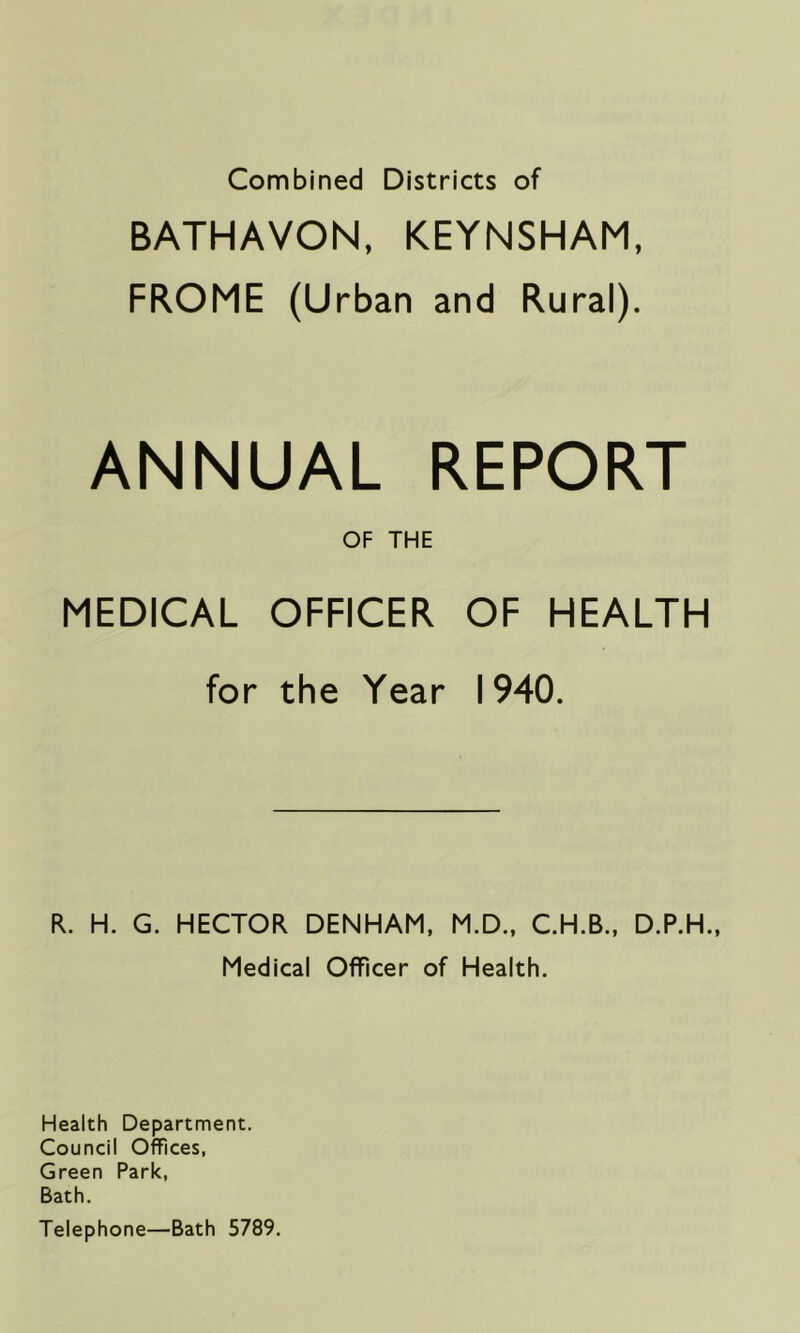 Combined Districts of BATHAVON, KEYNSHAM, FROME (Urban and Rural). ANNUAL REPORT OF THE MEDICAL OFFICER OF HEALTH for the Year 1940. R. H. G. HECTOR DENHAM, M.D., C.H.B., D.P.H., Medical Officer of Health. Health Department. Council Offices, Green Park, Bath. Telephone—Bath 5789.