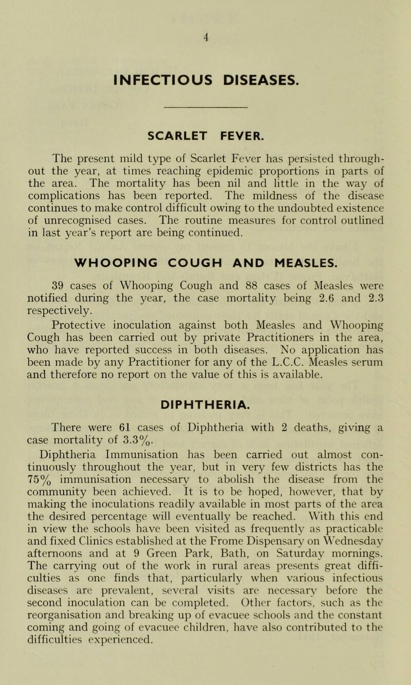 INFECTIOUS DISEASES. SCARLET FEVER. The present mild type of Scarlet Fever has persisted through- out the year, at times reaching epidemic proportions in parts of the area. The mortality has been nil and little in the way of complications has been reported. The mildness of the disease continues to make control difficult owing to the undoubted existence of unrecognised cases. The routine measures for control outlined in last year’s report are being continued. WHOOPING COUGH AND MEASLES. 39 cases of Whooping Cough and 88 cases of Measles were notified during the year, the case mortality being 2.6 and 2.3 respectively. Protective inoculation against both Measles and Whooping Cough has been carried out by private Practitioners in the area, who have reported success in both diseases. No application has been made by any Practitioner for any of the L.C.C. Measles serum and therefore no report on the value of this is available. DIPHTHERIA. There were 61 cases of Diphtheria with 2 deaths, giving a case mortality of 3.3%. Diphtheria Immunisation has been carried out almost con- tinuously throughout the year, but in very few districts has the 75% immunisation necessary to abolish the disease from the community been achieved. It is to be hoped, however, that by making the inoculations readily available in most parts of the area the desired percentage will eventually be reached. With this end in view the schools have been visited as frequently as practicable and fixed Clinics established at the Frome Dispensary on Wednesday afternoons and at 9 Green Park, Bath, on Saturday mornings. The carrying out of the work in rural areas presents great diffi- culties as one finds that, particularly when various infectious diseases are prevalent, several visits are necessary before the second inoculation can be completed. Other factors, such as the reorganisation and breaking up of evacuee schools and the constant coming and going of evacuee children, have also contributed to the difficulties experienced.