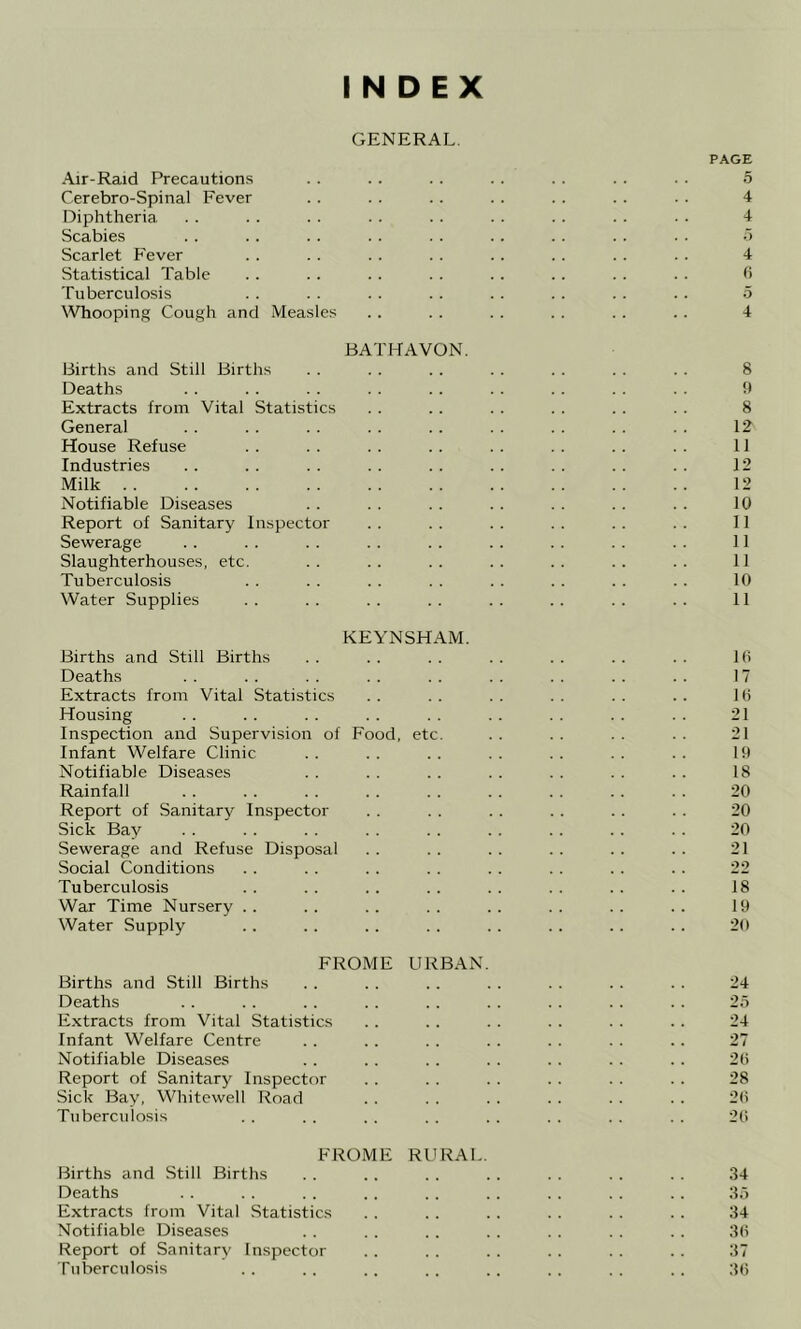 INDEX GENERAL. PAGE Air-Raid Precautions . . .. . . .. . . . . . . 5 Cerebro-Spinal Fever . . . . .. .. . . .. . . 4 Diphtheria . . . . . . . . . . . . . . . . . . 4 Scabies . . .. . . .. . . . . .. . . . . ■'y Scarlet Fever . . . . . . . . .. . . . . . . 4 Statistical Table . . . . . . . . . . .. . . . . h Tuberculosis . . . . . . . . . . . . . . .. 5 Whooping Cough and Measles . . . . . . . . . . . . 4 BATHAVON. Births and Still Births . . . . . . . . . . . . . . 8 Deaths . . . . . . . . .. . . . . . . . . !) Extracts from Vital Statistics . . .. . . . . .. . . 8 General .. .. .. .. .. . . .. .. . . 12 House Refuse . . . . . . . . . . . . . . .. 11 Industries . . . . . . . . . . . . . . .. . . 12 Milk 12 Notifiable Diseases . . . . . . . . . . . . . . 10 Report of Sanitary Inspector . . . . . . . . . . .. 11 Sewerage .. .. .. .. .. .. .. .. .. 11 Slaughterhouses, etc. . . . . . . . . . . . . . . 11 Tuberculosis . . .. .. . . . . .. . . .. 10 Water Supplies . . . . . . .. . . .. . . .. 11 KEYNSHAM. Births and Still Births . . . . . . . . . . . . . . 16 Deaths . . . . . . . . . . . . . . . . .. 17 Extracts from Vital Statistics . . . . . . . . . . .. 16 Housing . . . . . . . . . . . . . . . . . . 21 Inspection and Supervision of Food, etc. .. .. .. .. 21 Infant Welfare Clinic . . . . . . . . .. . . .. 19 Notifiable Diseases . . . . . . . . . . . . . . 18 Rainfall . . . . . . . . .. .. . . . . . . 20 Report of Sanitary Inspector . . . . . . . . .. . . 20 Sick Bay . . . . . . . . . . . . . . .. . . 20 Sewerage and Refuse Disposal . . .. . . .. . . . . 21 Social Conditions . . .. . . . . . . . . . . . . 22 Tuberculosis . . . . . . . . .. . . . . . . 18 War Time Nursery .. .. .. .. .. .. .. .. 19 Water Supply . . . . . . . . . . .. . . .. 20 FROME URBAN. Births and Still Births . . . . .. . . . . . . . . 24 Deaths . . . . .. .. .. . . . . .. .. 25 Extracts from Vital Statistics . . . . . . .. . . . . 24 Infant Welfare Centre .. .. . . . . . . . . . . 27 Notifiable Diseases . . .. . . . . . . . . . . 26 Report of Sanitary Inspector .. . . . . . . . . . . 28 Sick Bay, Whitewell Road . . . . . . .. . . . . 26 Tuberculosis . . . . . . . . . . . . . . . . 26 FROME Rl'RAL. Births and Still Births . . . . . . . . .. . . . . 34 Deaths .. .. . . .. .. .. .. .. . . 35 Extracts from Vital Statistics . . . . .. . . . . . . 34 Notifiable Diseases . . .. .. .. .. .. .. 36 Report of Sanitary Inspector . . . . . . . . . . . . 37 Tuberculosis . . .. .. .. . . .. . . . . 36