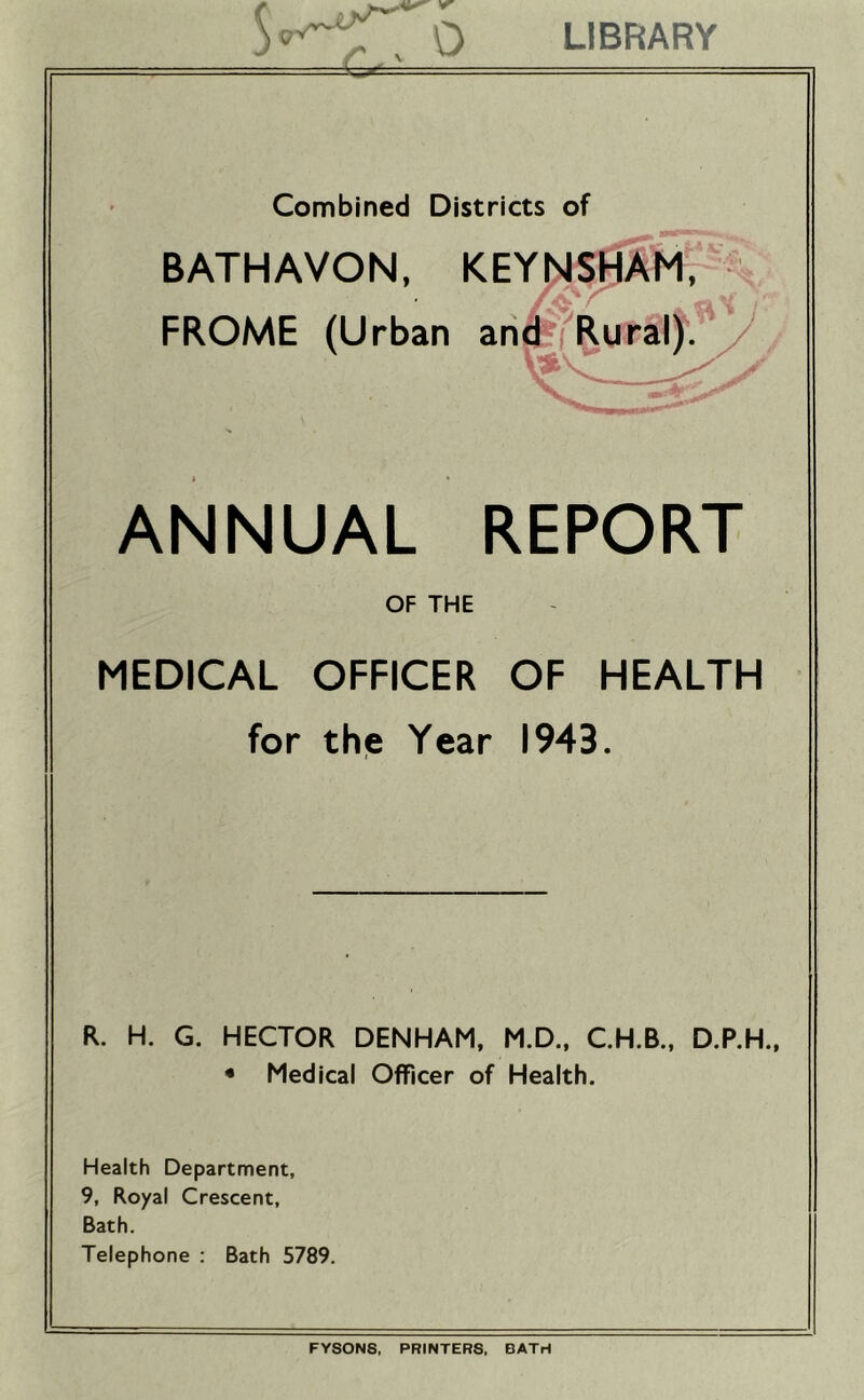 0 LIBRARY r:^-. . .= Combined Districts of BATHAVON, KEY{>JS0A^1, ANNUAL REPORT OF THE MEDICAL OFFICER OF HEALTH for the Year 1943. R. H. G. HECTOR DENHAM, M.D., C.H.B., D.P.H., • Medical Officer of Health. Health Department, 9, Royal Crescent, Bath. Telephone : Bath 5789. FYSON8. PRINTERS, BATH