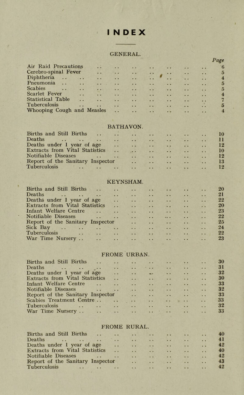 INDEX GENERAL. Page Air Raid Precautions .. . . .. .. .. .. .. 6 Cerebro-spinal Fever .. .. .. .. . . .. .. 5 Diphtheria . . .. .. .. .. .. ^ . .. .. 4 Pneumonia .. .. .. .. .. .. .. .. .. 5 Scabies .. .. .. .. .. .. .. .. .. 5 Scarlet Fever .. .. .. .. .. .. .. .. 4 Statistical Table .. .. .. .. .. .. .. .. 7 Tuberculosis .. .. .. .. .. .. .. 5 Whooping Cough and Measles .. .. .. .. .. .. 4 BATHAVON. Births and Still Births .. .. .. .. .. .. .. 10 Deaths .. .. .. .. .. .. .. .. .. 11 Deaths under 1 year of age . . . . .. . . .. .. 12 Extracts from Vital Statistics .. .. .. .. .. .. 10 Notifiable Diseases . . .. . . . . .. .. . . 12 Report of the Sanitary Inspector .. .. .. .. .. 13 Tuberculosis .. .. .. .. .. .. .. .. 12 KEYNSHAM. Births and Still Births .. .. .. .. .. .. .. 20 Deaths . . . . .. .. . . .. .. .. .. 21 Deaths under 1 year of age . . .. .. .. .. . . 22 Extracts from Vital Statistics . . .. .. .. .. .. 20 Infant Welfare Centre .. .. . . .. .. . . . . 23 Notifiable Diseases .. .. .. .. ... .. .. 22 Report of the Sanitary Inspector .. .. .. .. .. 25 Sick Bay . . . . .. .. . . . . . . .. . . 24 Tuberculosis . . .. .. .. .. .. .. .. 22 War Time Nursery . . . . . . .. . . .. .. . . 23 FROME URBAN. Births and Still Births .. . . .. . . .. .. .. 30 Deaths .. .. ^.. .. .. .. ■. •• 31 Deaths under 1 year of age .. .. .. .. .. .. 32 Extracts from Vital Statistics . . .. .. .. .. . . 30 Infant Welfare Centre .. . . .. .. . . .. . . 33 Notifiable Diseases . . .. . . . . .. .. . . 32 Report of the Sanitary Inspector .. .. .. .. . . 33 Scabies Treatment Centre . . .. . . . . .. .. . . 33 Tuberculosis .. . . .. .. . . .. .. . . 32 War Time Nursery . . .. . . . . .... .. . . 33 FROME RURAL. Births and Still Births . . .. .. .. .. . . . . 40 Deaths .. .. .. .. .. .. .. .. .. 41 Deaths under 1 year of age .. .. .. .. .. .. 42 Extracts from Vital Statistics .. .. .. .. .. .. 40 Notifiable Diseases .. .. .. .. .. .. .. 42 Report of the Sanitary Inspector .. .. .. .. .. 43 Tuberculosis .. .. .. .. .. .. .. .. 42