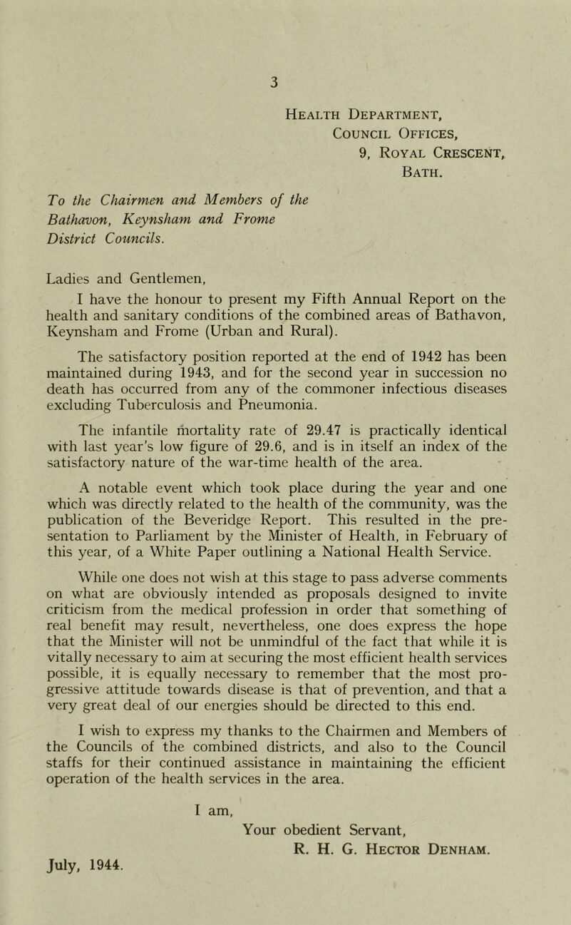 Health Department, Council Offices, 9, Royal Crescent, Bath. To the Chairmen and Members of the Bathavon, Keynsham and Frome District Councils. Ladies and Gentlemen, I have the honour to present my Fifth Annual Report on the health and sanitary conditions of the combined areas of Bathavon, Keynsham and Frome (Urban and Rural). The satisfactory position reported at the end of 1942 has been maintained during 1943, and for the second year in succession no death has occurred from any of the commoner infectious diseases excluding Tuberculosis and Pneumonia. The infantile mortality rate of 29.47 is practically identical with last year’s low figure of 29.6, and is in itself an index of the satisfactory nature of the war-time health of the area. A notable event which took place during the year and one which was directly related to the health of the community, was the publication of the Beveridge Report. This resulted in the pre- sentation to Parliament by the Minister of Health, in February of this year, of a White Paper outlining a National Health Service. While one does not wish at this stage to pass adverse comments on what are obviously intended as proposals designed to invite criticism from the medical profession in order that something of real benefit may result, nevertheless, one does express the hope that the Minister will not be unmindful of the fact that while it is vitally necessary to aim at securing the most efficient health services possible, it is equally necessary to remember that the most pro- gressive attitude towards disease is that of prevention, and that a very great deal of our energies should be directed to this end. I wish to express my thanks to the Chairmen and Members of the Councils of the combined districts, and also to the Council staffs for their continued assistance in maintaining the efficient operation of the health services in the area. I am. July, 1944. Your obedient Servant, R. H. G. Hector Denham.