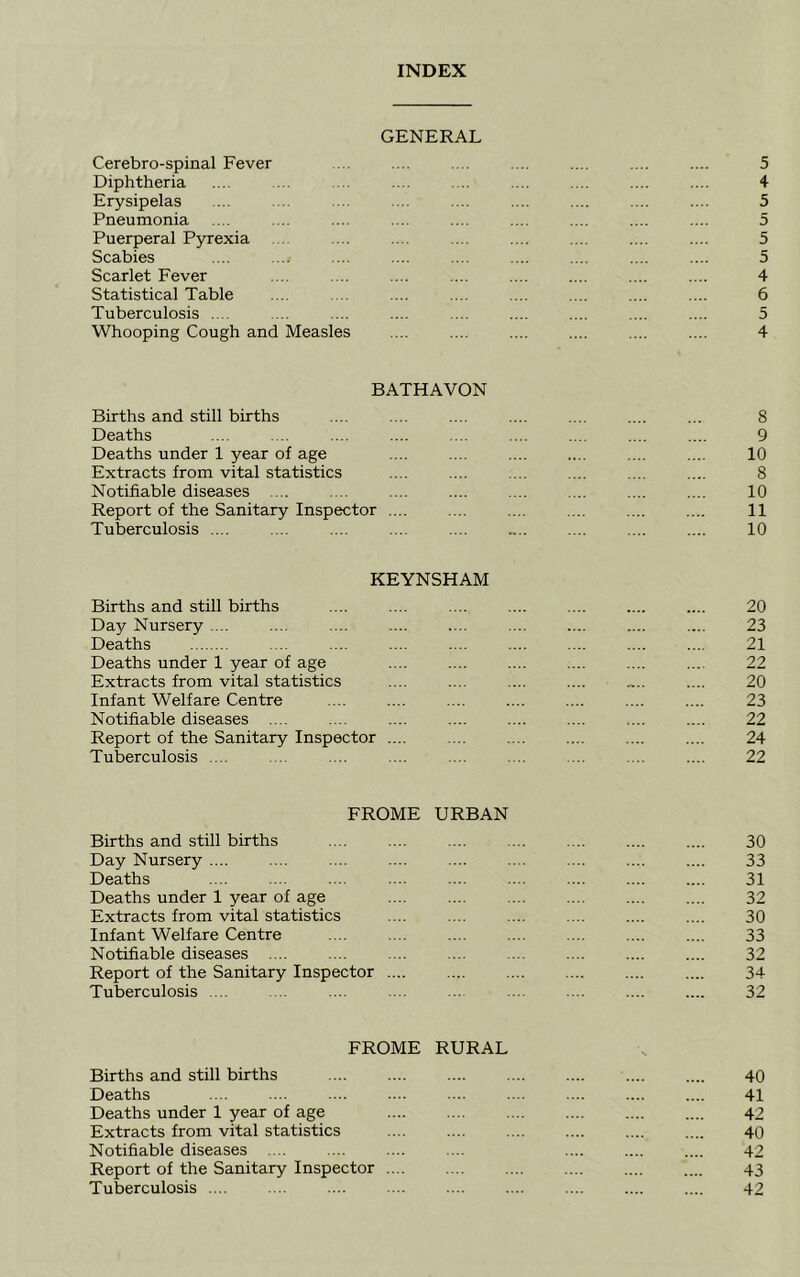 INDEX GENERAL Cerebro-spinal Fever ... .... .... .... .... .... .... 5 Diphtheria .... ... . . .... .. .... .... .... .... 4 Erysipelas .... . . ... .... .... .... .... .... .... 5 Pneumonia .... .... .... .... .... .... .... .... .... 5 Puerperal Pyrexia . ... .... .... .... .... .... .... 5 Scabies .... .... .... .... .... .... .... .... .... 5 Scarlet Fever .... .... .... .... .... .... .... .... 4 Statistical Table .... . .. .... .... .... .... .... .... 6 Tuberculosis .... . .. .... .... .... .... .... .... .... 5 Whooping Cough and Measles .... .... .... .... .... .... 4 BATHAVON Births and still births .... .... .... .... .... .... ... 8 Deaths .... .... .... .... .... .... .... .... .... 9 Deaths under 1 year of age .... .... .... .... .... .... 10 Extracts from vital statistics .... .... .... .... .... .... 8 Notifiable diseases .... .... .... .... .... .... .... .... 10 Report of the Sanitary Inspector .... .... .... .... .... .... 11 Tuberculosis .... .... .... .... .... .... .... .... .... 10 KEYNSHAM Births and still births .... .... .... .... .... .... .... 20 Day Nursery .... .... .... .... .... .... .... .... .... 23 Deaths .... .... .... .... .... .... .... .... 21 Deaths under 1 year of age .... .... .... .... .... .... 22 Extracts from vital statistics .... .... .... .... .... .... 20 Infant Welfare Centre .... .... .... .... .... .... .... 23 Notifiable diseases .... .... .... .... .... .... .... .... 22 Report of the Sanitary Inspector .... .... .... .... .... .... 24 Tuberculosis .... .. .... .... .... . .. .... .... .... 22 FROME URBAN Births and still births .... .... .... .... .... .... .... 30 Day Nursery .... .... .... .... .... .... .... .... .... 33 Deaths .... .... .... .... .... .... .... .... .... 31 Deaths under 1 year of age .... .... .... .... .... .... 32 Extracts from vital statistics .... .... .... .... .... .... 30 Infant Welfare Centre .... .... .... .... .... .... .... 33 Notifiable diseases .... .... .... .... .... .... .... .... 32 Report of the Sanitary Inspector .... .... .... .... .... .... 34 Tuberculosis .... ... .... ... ... . .. .... .... .... 32 FROME RURAL Births and still births 40 Deaths .... .... .... .... .... .... .... .... .... 41 Deaths under 1 year of age 42 Extracts from vital statistics .... .... .... .... .... .... 40 Notifiable diseases .... .... .... .... .... .... .... 42 Report of the Sanitary Inspector 43 Tuberculosis 42