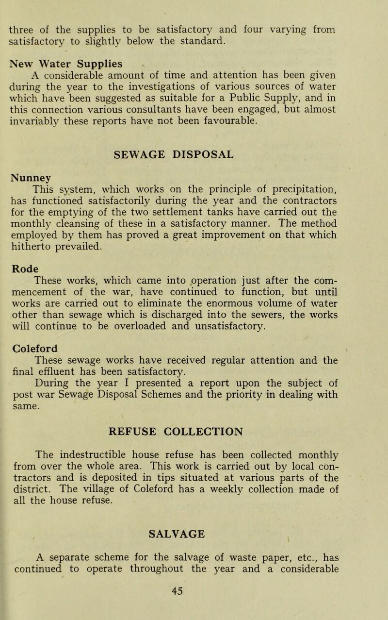 three of the supplies to be satisfactory and four varying from satisfactory to slightly below the standard. New Water Supplies A considerable amount of time and attention has been given during the year to the investigations of various sources of water which have been suggested as suitable for a Public Supply, and in this connection various consultants have been engaged, but almost invariably these reports have not been favourable. SEWAGE DISPOSAL Nunney This system, which works on the principle of precipitation, has functioned satisfactorily during the year and the contractors for the emptying of the two settlement tanks have carried out the monthly cleansing of these in a satisfactory manner. The method employed by them has proved a great improvement on that which hitherto prevailed. Rode These works, which came into operation just after the com- mencement of the war, have continued to function, but until works are carried out to eliminate the enormous volume of water other than sewage which is discharged into the sewers, the works will continue to be overloaded and unsatisfactory. Coleford These sewage works have received regular attention and the final effluent has been satisfactory. During the year I presented a report upon the subject of post war Sewage Disposal Schemes and the priority in dealing with same. REFUSE COLLECTION The indestructible house refuse has been collected monthly from over the whole area. This work is carried out by local con- tractors and is deposited in tips situated at various parts of the district. The village of Coleford has a weekly collection made of all the house refuse. SALVAGE A separate scheme for the salvage of waste paper, etc., has continued to operate throughout the year and a considerable