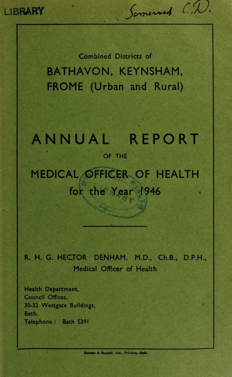 library era Combined Districts of BATHAVON, KEYNSHAM, FROME (Urban and Rural) ANNUAL REPORT OF THE MEDICAL OFFICER OF HEALTH for the Year 1946 R. H. G. HECJOR DENHAM, M.D., Ch.B., D.P.H., Medical Officer of Health Health Department, Council Offices, 30-32 Westgate Buildings, Bath. Telephone : Bath 5391 Damon A QoodaJI, Ltd., Prlntoro, DotA.