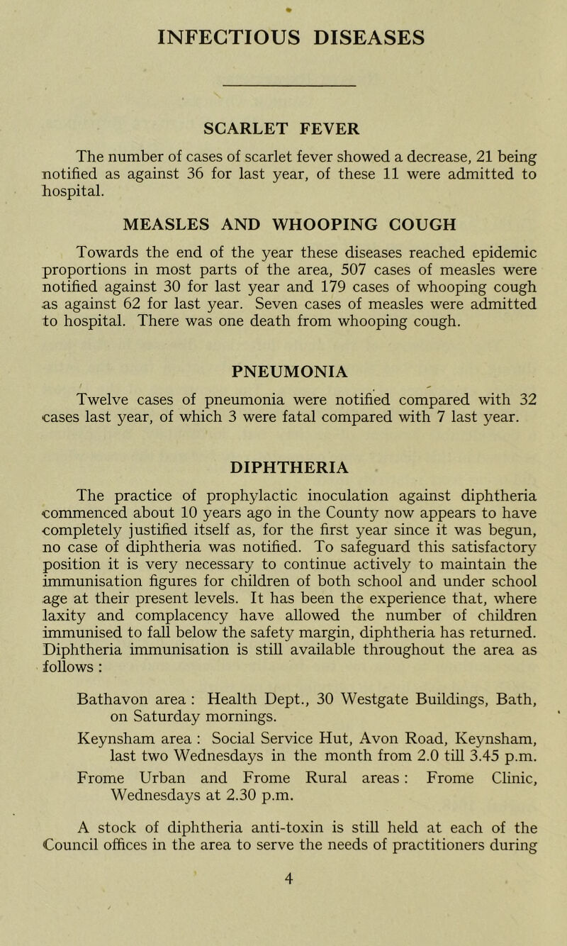 INFECTIOUS DISEASES SCARLET FEVER The number of cases of scarlet fever showed a decrease, 21 being notified as against 36 for last year, of these 11 were admitted to hospital. MEASLES AND WHOOPING COUGH Towards the end of the year these diseases reached epidemic proportions in most parts of the area, 507 cases of measles were notified against 30 for last year and 179 cases of whooping cough as against 62 for last year. Seven cases of measles were admitted to hospital. There was one death from whooping cough. PNEUMONIA Twelve cases of pneumonia were notified compared with 32 cases last year, of which 3 were fatal compared with 7 last year. DIPHTHERIA The practice of prophylactic inoculation against diphtheria commenced about 10 years ago in the County now appears to have completely justified itself as, for the first year since it was begun, no case of diphtheria was notified. To safeguard this satisfactory position it is very necessary to continue actively to maintain the immunisation figures for children of both school and under school age at their present levels. It has been the experience that, where laxity and complacency have allowed the number of children immunised to fall below the safety margin, diphtheria has returned. Diphtheria immunisation is still available throughout the area as follows : Bathavon area : Health Dept., 30 Westgate Buildings, Bath, on Saturday mornings. Keynsham area : Social Service Hut, Avon Road, Keynsham, last two Wednesdays in the month from 2.0 till 3.45 p.m. Frome Urban and Frome Rural areas: Frome Clinic, Wednesdays at 2.30 p.m. A stock of diphtheria anti-toxin is still held at each of the Council offices in the area to serve the needs of practitioners during