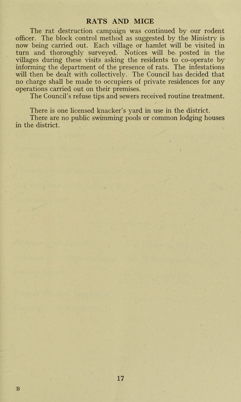 RATS AND MICE The rat destruction campaign was continued by our rodent officer. The block control method as suggested by the Ministry is now being carried out. Each village or hamlet will be visited in turn and thoroughly surveyed. Notices will be posted in the villages during these visits asking the residents to co-operate by informing the department of the presence of rats. The infestations will then be dealt with collectively. The Council has decided that no charge shall be made to occupiers of private residences for any operations carried out on their premises. The Council’s refuse tips and sewers received routine treatment. There is one licensed knacker’s yard in use in the district. There are no public swimming pools or common lodging houses in the district. B