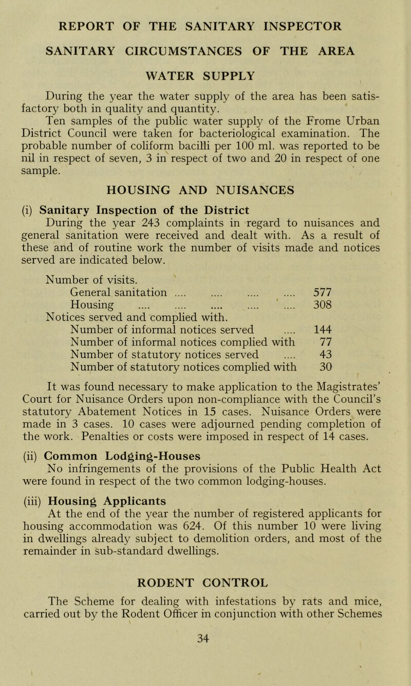 REPORT OF THE SANITARY INSPECTOR SANITARY CIRCUMSTANCES OF THE AREA WATER SUPPLY During the year the water supply of the area has been satis- factory both in quality and quantity. Ten samples of the public water supply of the Frome Urban District Council were taken for bacteriological examination. The probable number of coliform bacilli per 100 ml. was reported to be nil in respect of seven, 3 in respect of two and 20 in respect of one sample. HOUSING AND NUISANCES (i) Sanitary Inspection of the District During the year 243 complaints in regard to nuisances and general sanitation were received and dealt with. As a result of these and of routine work the number of visits made and notices served are indicated below. Number of visits. General sanitation .... .... .... .... 577 Housing ' .... 308 Notices served and complied with. Number of informal notices served .... 144 Number of informal notices complied with 77 Number of statutory notices served .... 43 Number of statutory notices complied with 30 It was found necessary to make application to the Magistrates’ Court for Nuisance Orders upon non-compliance with the Council’s statutory Abatement Notices in 15 cases. Nuisance Orders were made in 3 cases. 10 cases were adjourned pending completion of the work. Penalties or costs were imposed in respect of 14 cases. (ii) Common Lodging-Houses No infringements of the provisions of the Public Health Act were found in respect of the two common lodging-houses. (hi) Housing Applicants At the end of the year the number of registered applicants for housing accommodation was 624. Of this number 10 were living in dwellings already subject to demolition orders, and most of the remainder in sub-standard dwellings. RODENT CONTROL The Scheme for dealing with infestations by rats and mice, carried out by the Rodent Officer in conjunction with other Schemes