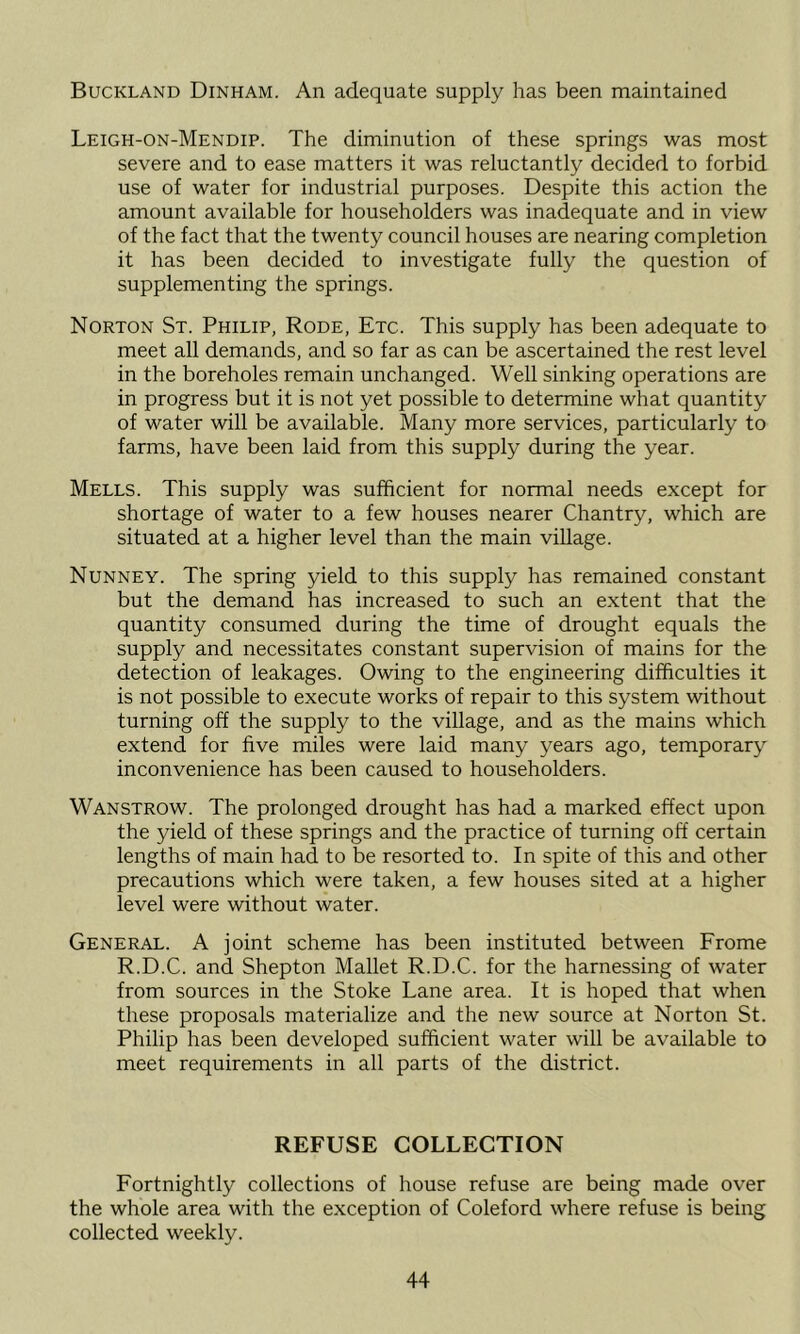 Buckland Dinham. An adequate supply has been maintained Leigh-on-Mendip. The diminution of these springs was most severe and to ease matters it was reluctantly decided to forbid use of water for industrial purposes. Despite this action the amount available for householders was inadequate and in view of the fact that the twenty council houses are nearing completion it has been decided to investigate fully the question of supplementing the springs. Norton St. Philip, Rode, Etc. This supply has been adequate to meet all demands, and so far as can be ascertained the rest level in the boreholes remain unchanged. Well sinking operations are in progress but it is not yet possible to determine what quantity of water will be available. Many more services, particularly to farms, have been laid from this supply during the year. Mells. This supply was sufficient for normal needs except for shortage of water to a few houses nearer Chantry, which are situated at a higher level than the main village. Nunney. The spring yield to this supply has remained constant but the demand has increased to such an extent that the quantity consumed during the time of drought equals the supply and necessitates constant supervision of mains for the detection of leakages. Owing to the engineering difficulties it is not possible to execute works of repair to this system without turning off the supply to the village, and as the mains which extend for five miles were laid many years ago, temporary inconvenience has been caused to householders. Wanstrow. The prolonged drought has had a marked effect upon the yield of these springs and the practice of turning off certain lengths of main had to be resorted to. In spite of this and other precautions which were taken, a few houses sited at a higher level were without water. General. A joint scheme has been instituted between Frome R.D.C. and Shepton Mallet R.D.C. for the harnessing of water from sources in the Stoke Lane area. It is hoped that when these proposals materialize and the new source at Norton St. Philip has been developed sufficient water will be available to meet requirements in all parts of the district. REFUSE COLLECTION Fortnightly collections of house refuse are being made over the whole area with the exception of Coleford where refuse is being collected weekly.