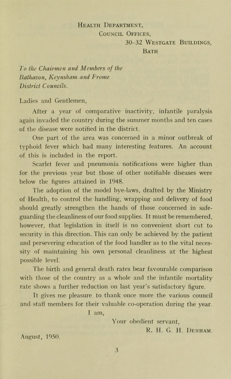 Health Department, Council Offices, 30-32 Westgate Buildings, Bath To the Chairmen and Members of the Uathavon, Keynsham and Frame District Councils. Ladies and Gentlemen, After a year of comparative inactivity, infantile paralysis again invaded the country during the summer months and ten cases of the disease were notified in the district. One part of the area was concerned in a minor outbreak of typhoid fever which had many interesting features. An account of this is included in the report. Scarlet fever and pneumonia notifications were higher than for the previous year but those of other notifiable diseases were below the figures attained in 1948. The adoption of the model bye-laws, drafted by the Ministry’ of Health, to control the handling, wrapping and delivery of food should greatly strengthen the hands of those concerned in safe- guarding the cleanliness of our food supplies. 11 mu.st be remembered, however, that legislation in itself is no convenient short cut to security in this direction. This can only be achieved by the patient and persevering education of the food handler as to the vital neces- sity of maintaining his own personal cleanliness at the highest possible level. The birth and general deatli rates bear favourable comparison with those of the country as a whole and the infantile mortality rate shows a further reduction on last year’s satisfactory figure. Tt gives me pleasure to thank once more the various council and staff members for their valuable co-operation during the year. 1 am. Your obedient servant, R. H. G. H. Denham, .August, 19.S0,