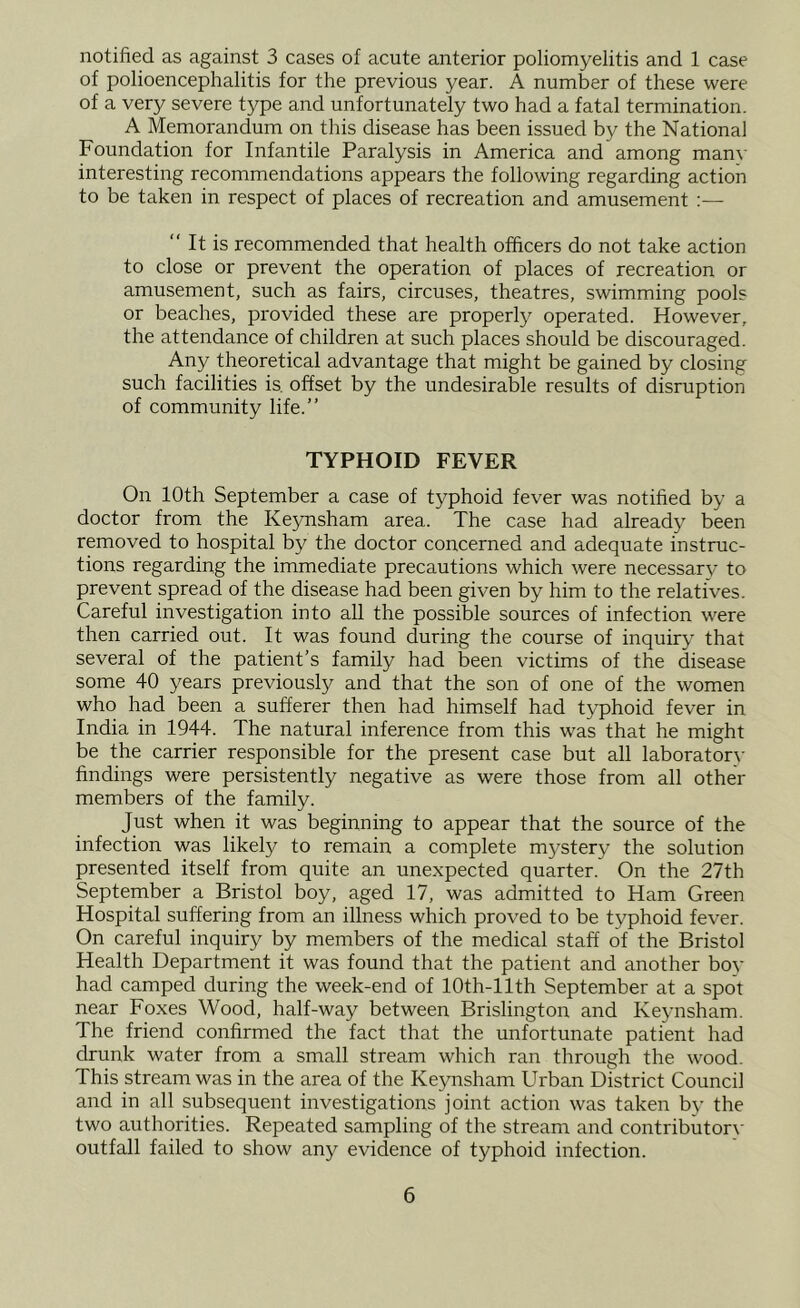 notified as against 3 cases of acute anterior poliomyelitis and 1 case of polioencephalitis for the previous year. A number of these were of a very severe type and unfortunately two had a fatal termination. A Memorandum on this disease has been issued by the National Foundation for Infantile Paralysis in America and among man\- interesting recommendations appears the following regarding action to be taken in respect of places of recreation and amusement :— “ It is recommended that health officers do not take action to close or prevent the operation of places of recreation or amusement, such as fairs, circuses, theatres, swimming pools or beaches, provided these are properly operated. However, the attendance of children at such places should be discouraged. Any theoretical advantage that might be gained by closing such facilities is. offset by the undesirable results of disruption of community life.” TYPHOID FEVER On 10th September a case of typhoid fever was notified by a doctor from the Keynsham area. The case had already been removed to hospital by the doctor concerned and adequate instruc- tions regarding the immediate precautions which were necessary to prevent spread of the disease had been given by him to the relatives. Careful investigation into all the possible sources of infection were then carried out. It was found during the course of inquiry that several of the patient’s family had been victims of the disease some 40 years previously and that the son of one of the women who had been a sufferer then had himself had typhoid fever in India in 1944. The natural inference from this was that he might be the carrier responsible for the present case but all laborator\- findings were persistently negative as were those from all other members of the family. Just when it was beginning to appear that the source of the infection was likely to remain a complete mystery the solution presented itself from quite an unexpected quarter. On the 27th September a Bristol boy, aged 17, was admitted to Ham Green Hospital suffering from an illness which proved to be typhoid fever. On careful inquiry by members of the medical staff of the Bristol Health Department it was found that the patient and another boy had camped during the week-end of lOth-llth September at a spot near Foxes Wood, half-way between Brislington and Keynsham. The friend confirmed the fact that the unfortunate patient had drunk water from a small stream which ran through the wood. This stream was in the area of the Keynsham Urban District Council and in all subsequent investigations joint action was taken by the two authorities. Repeated sampling of the stream and contributor\- outfall failed to show any evidence of typhoid infection.