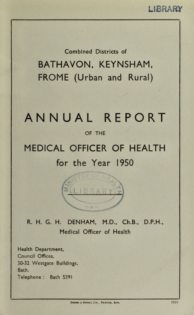 LIBRARY Combined Districts of BATHAVON, KEYNSHAM, FROME (Urban and Rural) AN N UAL REPORT OF THE MEDICAL OFFICER OF HEALTH for the Year 1950 R. H. G. H. DENHAM, M.D., Ch.B., D.P.H., Medicai Officer of Health Health Department, Council Offices, 30-32 Westgate Buildings, Bath. Telephone : Bath 5391 Diwiim t RiMiom ITB., PmiiTEni. B«m. 7319