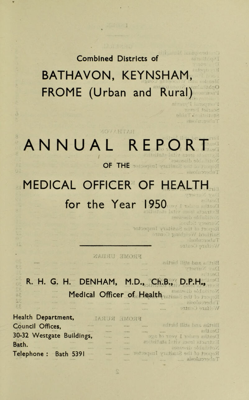 Combined Districts of BATHAVON, KEYNSHAM, FROME (Urban and Rural) ANN UAL REPORT OF THE MEDICAL OFFICER OF HEALTH for the Year 1950 — .. .. li'' ■ n R. H. G. H. DENHAM, M.D., D.P.H., Medicai Officer of^ Health ’ :Jr ■ ■ Health Department, '/. ■ .n Council Offices, 30-32 Westgate Buildings, i ■ i Bath. ■ ■ 1. .