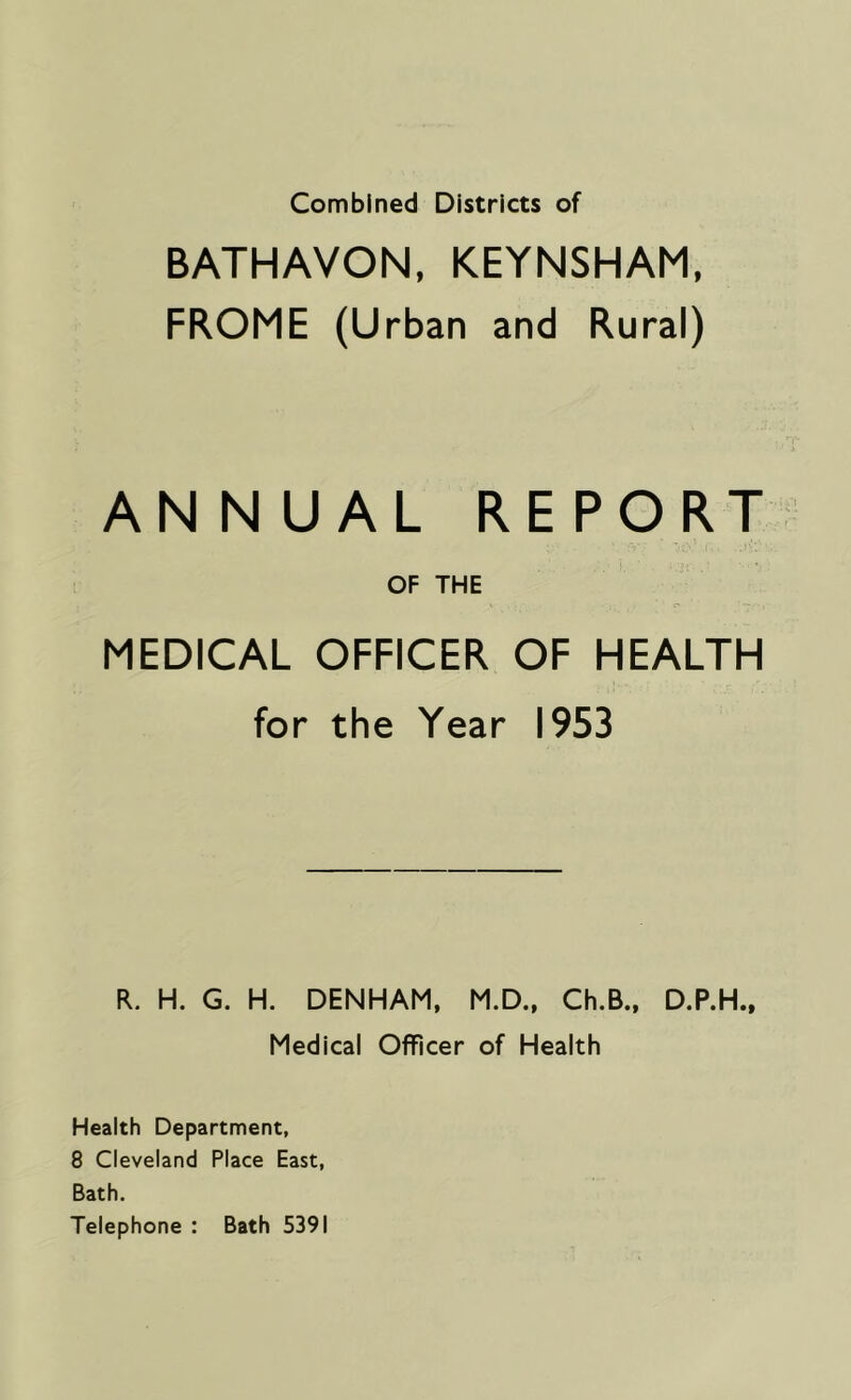 BATHAVON, KEYNSHAM, FROME (Urban and Rural) ANNUAL REPORT OF THE MEDICAL OFFICER OF HEALTH for the Year 1953 R. H. G. H. DENHAM, M.D., Ch.B., D.P.H., Medical Officer of Health Health Department, 8 Cleveland Place East, Bath. Telephone : Bath 5391