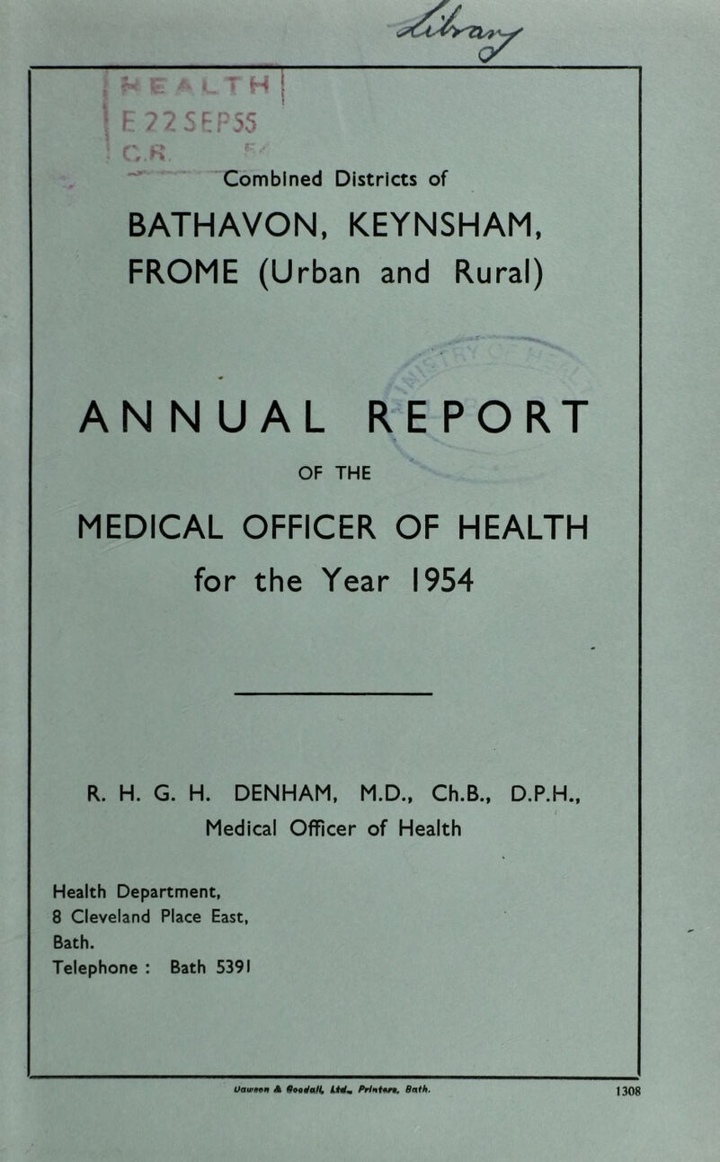 , ■ H ! 7S‘^P55 'Combined Districts of BATHAVON, KEYNSHAM, FROME (Urban and Rural) ANNUAL REPORT OF THE MEDICAL OFFICER OF HEALTH for the Year 1954 R. H. G. H. DENHAM. M.D., Ch.B., D.P.H., Medical Officer of Health Health Department, 8 Cleveland Place East, Bath. Telephone : Bath 5391 Uawif^n Jk Bnth. 1308