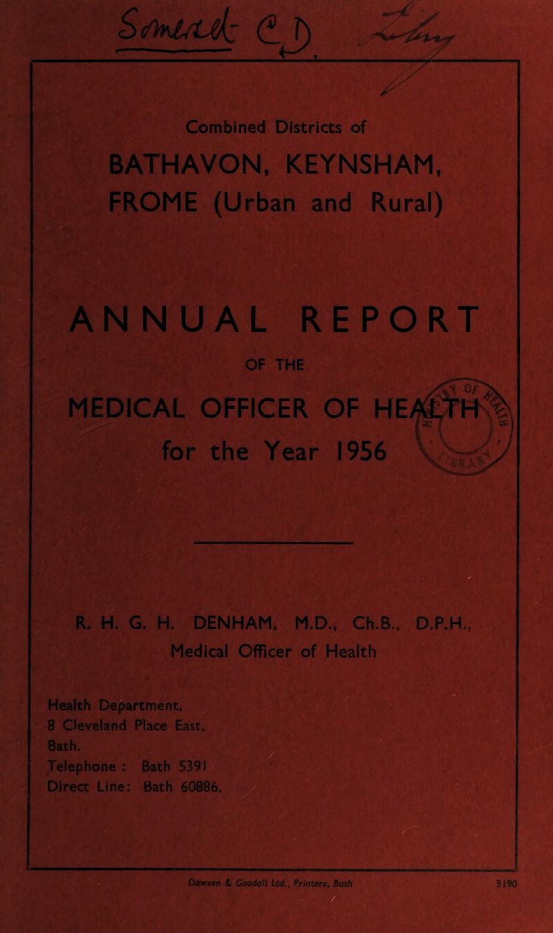 S></k^iaJz CJ) .-yC-i' w Combined Districts of BATHAVON, KEYNSHAM, FROME (Urban and Rural) ANNUAL REPORT OF THE MEDICAL OFFICER OF HE for the Year 1956 R. H. G. H. DENHAM. M.D., Ch.B., D.P.H., Medical Officer^of Health ** ** Health Department, ,8 Cleveland Place East, . Bath. Jelephone : Bath 539! Direct Line; Bath 60886.