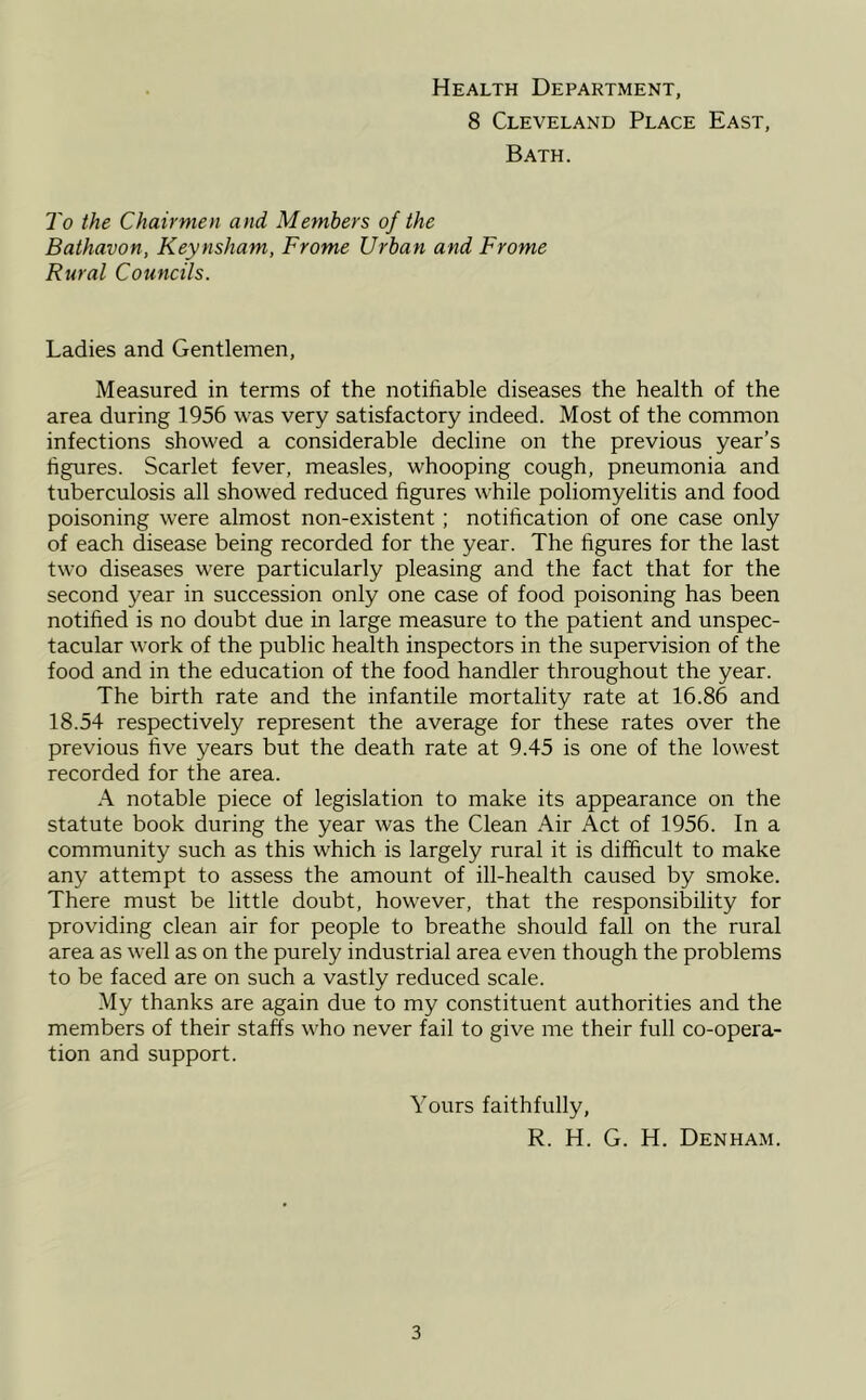 Health Department, 8 Cleveland Place East, Bath. To the Chairmen and Members of the Baihavon, Keynsham, Frome Urban and Frome Rural Councils. Ladies and Gentlemen, Measured in terms of the notifiable diseases the health of the area during 1956 was very satisfactory indeed. Most of the common infections showed a considerable decline on the previous year’s figures. Scarlet fever, measles, whooping cough, pneumonia and tuberculosis all showed reduced figures while poliomyelitis and food poisoning were almost non-existent; notification of one case only of each disease being recorded for the year. The figures for the last two diseases were particularly pleasing and the fact that for the second year in succession only one case of food poisoning has been notified is no doubt due in large measure to the patient and unspec- tacular work of the public health inspectors in the supervision of the food and in the education of the food handler throughout the year. The birth rate and the infantile mortality rate at 16.86 and 18.54 respectively represent the average for these rates over the previous five years but the death rate at 9.45 is one of the lowest recorded for the area. A notable piece of legislation to make its appearance on the statute book during the year was the Clean Air Act of 1956. In a community such as this which is largely rural it is difficult to make any attempt to assess the amount of ill-health caused by smoke. There must be little doubt, however, that the responsibility for providing clean air for people to breathe should fall on the rural area as well as on the purely industrial area even though the problems to be faced are on such a vastly reduced scale. My thanks are again due to my constituent authorities and the members of their staffs who never fail to give me their full co-opera- tion and support. Yours faithfully, R. H. G. H. Denham.