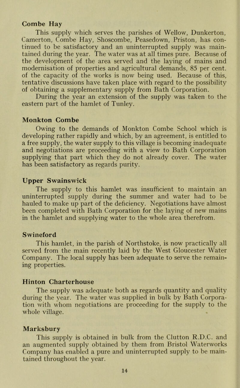 Combe Hay This supply which serves the parishes of Wellow, Dunkerton, Camerton, Combe Hay, Shoscombe, Peasedown, Priston, has con- tinued to be satisfactory and an uninterrupted supply was main- tained during the year. The water was at all times pure. Because of the development of the area served and the laying of mains and modernisation of properties and agricultural demands, 85 per cent, of the capacity of the works is now being used. Because of this, tentative discussions have taken place with regard to the possibility of obtaining a supplementary supply from Bath Corporation. During the year an extension of the supply was taken to the eastern part of the hamlet of Tunley. Monkton Combe Owing to the demands of Monkton Combe School which is developing rather rapidly and which, by an agreement, is entitled to a free supply, the water supply to this village is becoming inadequate and negotiations are proceeding with a view to Bath Corporation supplying that part which they do not already cover. The water has been satisfactory as regards purity. Upper Swains wick The supply to this hamlet was insufficient to maintain an uninterrupted supply during the summer and water had to be hauled to make up part of the deficiency. Negotiations have almost been completed with Bath Corporation for the laying of new mains in the hamlet and supplying water to the whole area therefrom. Swineford This hamlet, in the parish of Northstoke, is now practically all served from the main recently laid by the West Gloucester Water Company. The local supply has been adequate to serve the remain- ing properties. Hinton Charterhouse The supply was adequate both as regards quantity and quality during the year. The water was supplied in bulk by Bath Corpora- tion with whom negotiations are proceeding for the supply to the whole village. Marksbury This supply is obtained in bulk from the Clutton R.D.C. and an augmented supply obtained by them from Bristol Waterworks Company has enabled a pure and uninterrupted supply to be main- tained throughout the year.