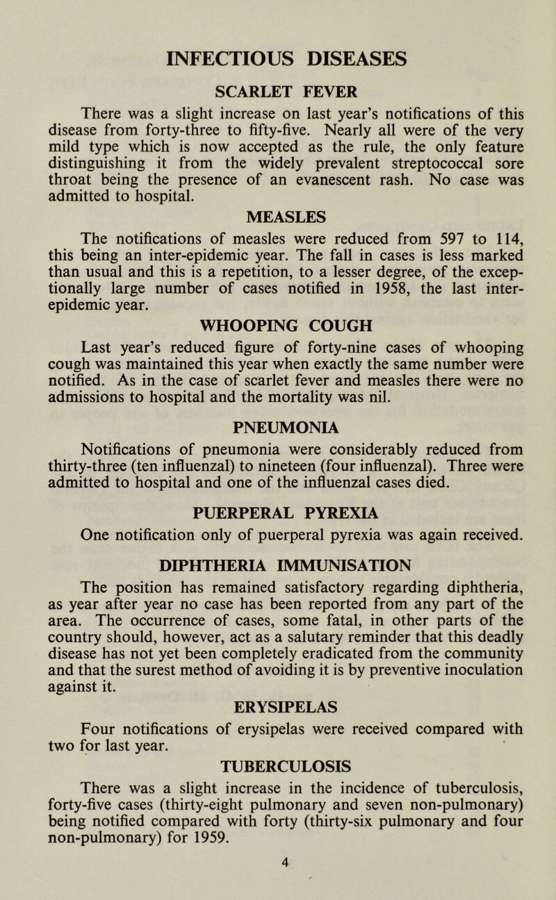 INFECTIOUS DISEASES SCARLET FEVER There was a slight increase on last year’s notifications of this disease from forty-three to fifty-five. Nearly all were of the very mild type which is now accepted as the rule, the only feature distinguishing it from the widely prevalent streptococcal sore throat being the presence of an evanescent rash. No case was admitted to hospital. MEASLES The notifications of measles were reduced from 597 to 114, this being an inter-epidemic year. The fall in cases is less marked than usual and this is a repetition, to a lesser degree, of the excep- tionally large number of cases notified in 1958, the last inter- epidemic year. WHOOPING COUGH Last year’s reduced figure of forty-nine cases of whooping cough was maintained this year when exactly the same number were notified. As in the case of scarlet fever and measles there were no admissions to hospital and the mortality was nil. PNEUMONIA Notifications of pneumonia were considerably reduced from thirty-three (ten influenzal) to nineteen (four influenzal). Three were admitted to hospital and one of the influenzal cases died. PUERPERAL PYREXIA One notification only of puerperal pyrexia was again received. DIPHTHERIA IMMUNISATION The position has remained satisfactory regarding diphtheria, as year after year no case has been reported from any part of the area. The occurrence of cases, some fatal, in other parts of the country should, however, act as a salutary reminder that this deadly disease has not yet been completely eradicated from the community and that the surest method of avoiding it is by preventive inoculation against it. ERYSIPELAS Four notifications of erysipelas were received compared with two for last year. TUBERCULOSIS There was a slight increase in the incidence of tuberculosis, forty-five cases (thirty-eight pulmonary and seven non-pulmonary) being notified compared with forty (thirty-six pulmonary and four non-pulmonary) for 1959.