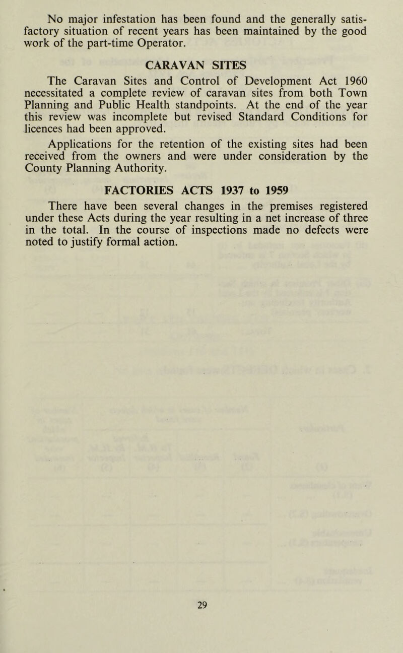 No major infestation has been found and the generally satis- factory situation of recent years has been maintained by the good work of the part-time Operator. CARAVAN SITES The Caravan Sites and Control of Development Act 1960 necessitated a complete review of caravan sites from both Town Planning and Public Health standpoints. At the end of the year this review was incomplete but revised Standard Conditions for licences had been approved. Applications for the retention of the existing sites had been received from the owners and were under consideration by the County Planning Authority. FACTORIES ACTS 1937 to 1959 There have been several changes in the premises registered under these Acts during the year resulting in a net increase of three in the total. In the course of inspections made no defects were noted to justify formal action.