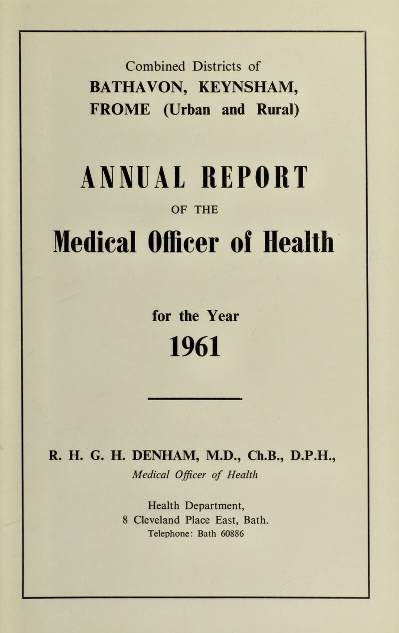 Combined Districts of BATHAVON, KEYNSHAM, FROME (Urban and Rural) ANNUAL REPORT OF THE Medical Officer of Health for the Year 1961 R. H. G. H. DENHAM, M.D., Ch.B., D.P.H., Medical Officer of Health Health Department, 8 Cleveland Place East, Bath. Telephone: Bath 60886