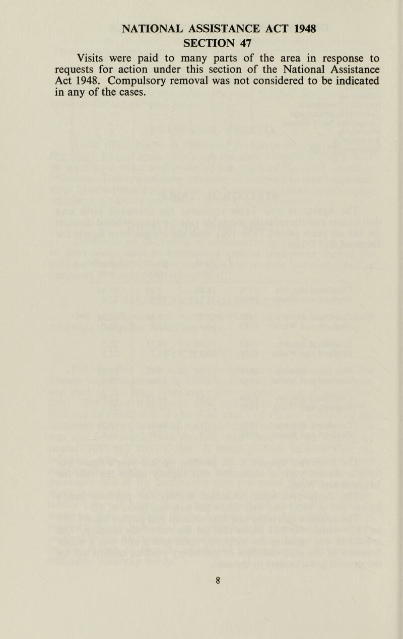 NATIONAL ASSISTANCE ACT 1948 SECTION 47 Visits were paid to many parts of the area in response to requests for action under this section of the National Assistance Act 1948. Compulsory removal was not considered to be indicated in any of the cases.