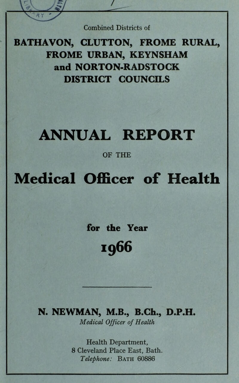 BATHAVON, GLUTTON, FROME RURAL, FROME URBAN, KEYNSHAM and NORTON-RADSTOCK DISTRICT COUNCILS ANNUAL REPORT OF THE Medical OfiEcer of Health for the Year 1966 N. NEWMAN, M.B., B.Ch., D.P.H. Medical Officer of Health Health Department, 8 Cleveland Place East, Bath. Telephone: Bath 60886