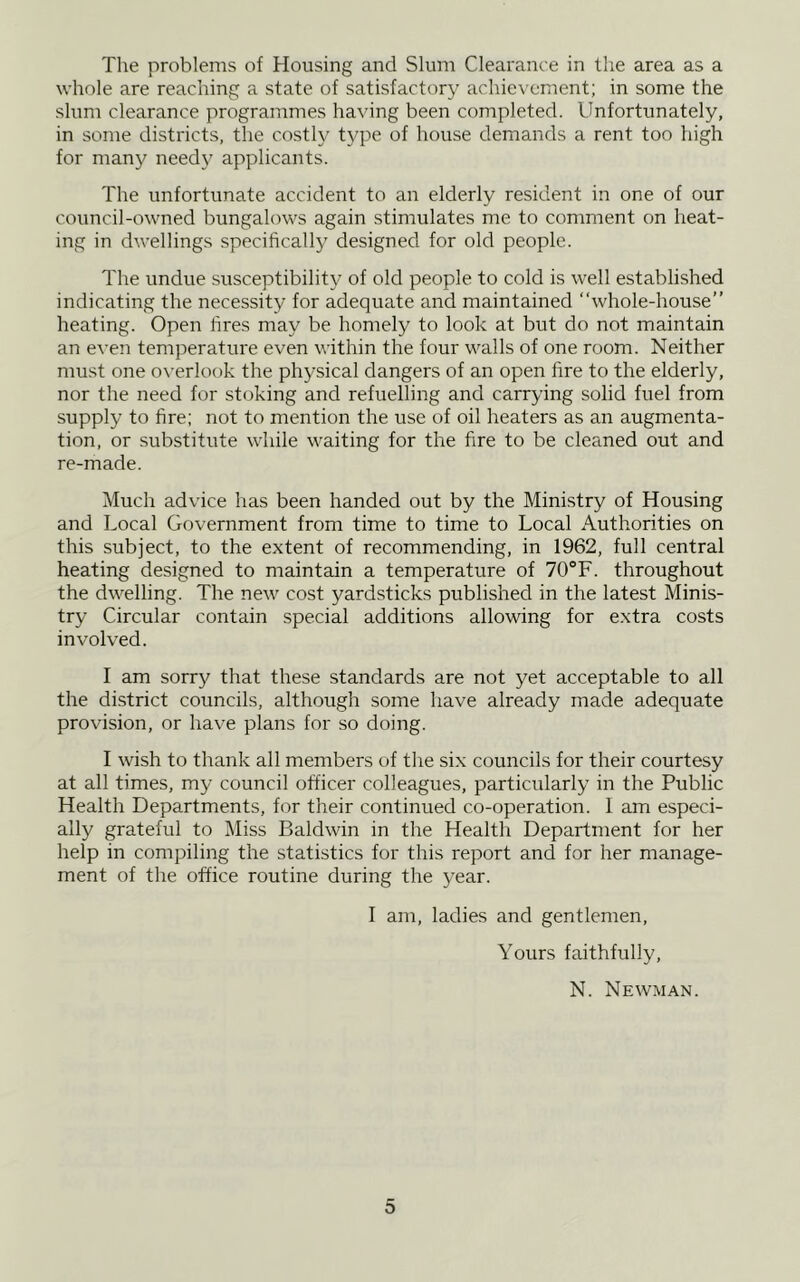The problems of Housing and Slum Clearance in the area as a whole are reaching a state of satisfactory achievement; in some the slum clearance programmes having been completed. Unfortunately, in some districts, the costly t3q:>e of house demands a rent too high for many needy applicants. The unfortunate accident to an elderly resident in one of our council-owned bungalows again stimulates me to comment on heat- ing in dwellings specificall}' designed for old people. The undue susceptibility of old people to cold is well established indicating the necessity for adequate and maintained “whole-house” heating. Open lires may be homely to look at but do not maintain an eA'en temperature even within the lour walls of one room. Neither must one o\’erlook the physical dangers of an open fire to the elderly, nor the need for stoking and refuelling and carrying solid fuel from supply to fire; not to mention the use of oil heaters as an augmenta- tion, or substitute while waiting for the fire to be cleaned out and re-made. Much advice has been handed out by the Ministry of Housing and Local Government from time to time to Local Authorities on this subject, to the extent of recommending, in 1962, full central heating designed to maintain a temperature of 70®F. throughout the dwelling. The new cost yardsticks published in the latest Minis- try Circular contain special additions allowing for extra costs involved. I am sorry that these standards are not yet acceptable to all the district councils, although some have already made adequate provision, or have plans for so doing. I wish to thank all members of the six councils for their courtesy at all times, my council officer colleagues, particularly in the Public Health Departments, for their continued co-operation. I am especi- ally grateful to Miss Baldwin in the Health Department for her help in compiling the statistics for this report and for her manage- ment of the office routine during the year. I am, ladies and gentlemen. Yours faithfully, N. Newman.