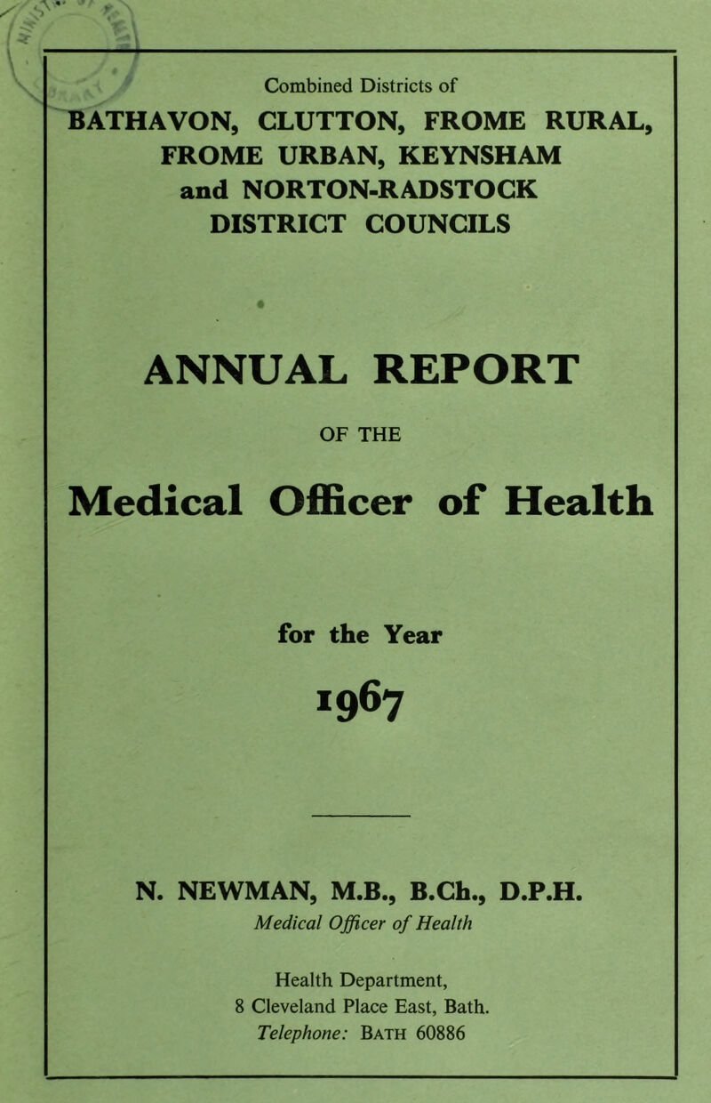 , ' Combined Districts of ^ATHAVON, GLUTTON, FROME RURAL, FROME URBAN, KEYNSHAM and NORTON-RADSTOCK DISTRICT COUNCILS ANNUAL REPORT OF THE Medical Officer of Health for the Year 1967 N. NEWMAN, M.B., B.Ch., D.P.H. Medical Officer of Health Health Department, 8 Cleveland Place East, Bath. Telephone: Bath 60886