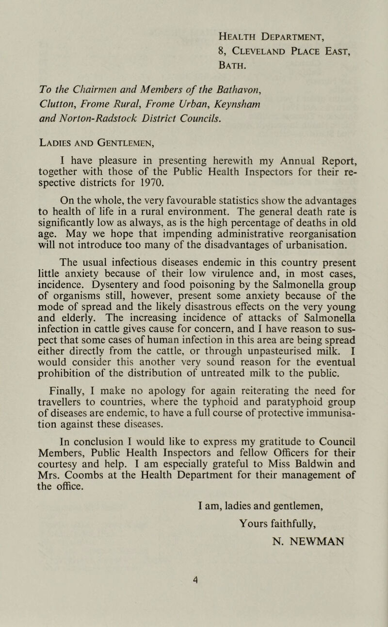 8, Cleveland Place East, Bath. To the Chairmen and Members of the Bathavon, Glutton, Frome Rural, Frame Urban, Keynsham and Norton-Radstock District Councils. Ladies and Gentlemen, I have pleasure in presenting herewith my Annual Report, together with those of the Public Health Inspectors for their re- spective districts for 1970. On the whole, the very favourable statistics show the advantages to health of life in a rural environment. The general death rate is significantly low as always, as is the high percentage of deaths in old age. May we hope that impending administrative reorganisation will not introduce too many of the disadvantages of urbanisation. The usual infectious diseases endemic in this country present little anxiety because of their low virulence and, in most cases, incidence. Dysentery and food poisoning by the Salmonella group of organisms still, however, present some anxiety because of the mode of spread and the likely disastrous effects on the very young and elderly. The increasing incidence of attacks of Salmonella infection in cattle gives cause for concern, and I have reason to sus- pect that some cases of human infection in this area are being spread either directly from the cattle, or through unpasteurised milk. I would consider this another very sound reason for the eventual prohibition of the distribution of untreated milk to the public. Finally, I make no apology for again reiterating the need for travellers to countries, where the typhoid and paratyphoid group of diseases are endemic, to have a full course of protective immunisa- tion against these diseases. In conclusion I would like to express my gratitude to Council Members, Public Health Inspectors and fellow Officers for their courtesy and help. I am especially grateful to Miss Baldwin and Mrs. Coombs at the Health Department for their management of the office. I am, ladies and gentlemen. Yours faithfully, N. NEWMAN