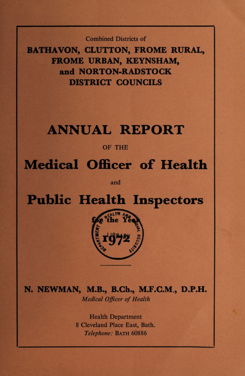 Combined Districts of BATHAVON, CLUTTON, FROME RURAL, FROME URBAN, KEYNSHAM, and NORTON-RADSTOCK DISTRICT COUNCILS ANNUAL REPORT OF THE Medical Officer of Health Public Health Inspectors N. NEWMAN, M.B., B.Ch., M.F.C.M., D.P.H. Medical Officer of Health Health Department 8 Cleveland Place East, Bath. Telephone: Bath 60886