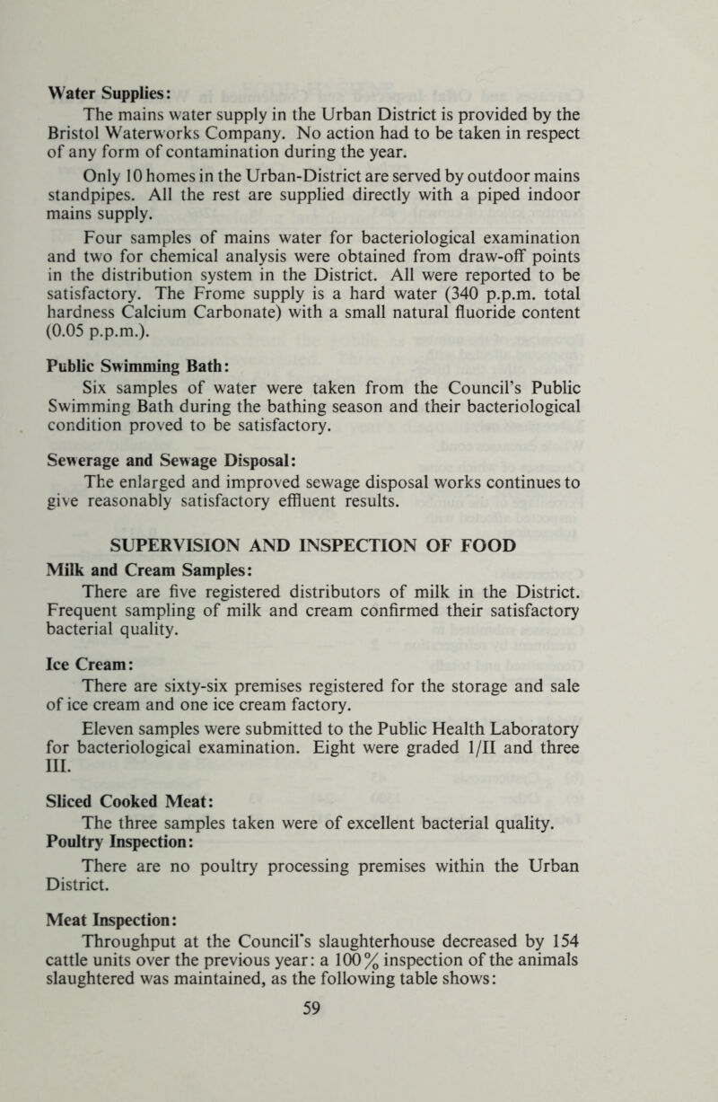 Water Supplies: The mains water supply in the Urban District is provided by the Bristol Waterworks Company. No action had to be taken in respect of any form of contamination during the year. Only 10 homes in the Urban-District are served by outdoor mains standpipes. All the rest are supplied directly with a piped indoor mains supply. Four samples of mains water for bacteriological examination and two for chemical analysis were obtained from draw-off points in the distribution system in the District. All were reported to be satisfactory. The Frome supply is a hard water (340 p.p.m. total hardness Calcium Carbonate) with a small natural fluoride content (0.05 p.p.m.). Public Swimming Bath: Six samples of water were taken from the Council’s Public Swimming Bath during the bathing season and their bacteriological condition proved to be satisfactory. Sewerage and Sewage Disposal: The enlarged and improved sewage disposal works continues to give reasonably satisfactory effluent results. SUPERVISION AND INSPECTION OF FOOD Milk and Cream Samples: There are five registered distributors of milk in the District. Frequent sampling of milk and cream confirmed their satisfactory bacterial quality. Ice Cream: There are sixty-six premises registered for the storage and sale of ice cream and one ice cream factory. Eleven samples were submitted to the Public Health Laboratory for bacteriological examination. Eight were graded 1 /II and three III. Sliced Cooked Meat: The three samples taken were of excellent bacterial quality. Poultry Inspection: There are no poultry processing premises within the Urban District. Meat Inspection: Throughput at the Council's slaughterhouse decreased by 154 cattle units over the previous year: a 100% inspection of the animals slaughtered was maintained, as the following table shows: