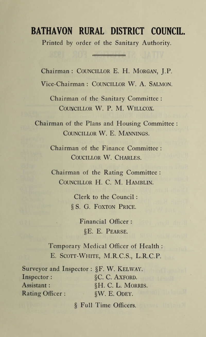 BATHAVON RURAL DISTRICT COUNCIL Printed by order of the Sanitary Authority. tllllllllllllllllllllllllllllll Chairman : COUNCILLOR E. H. MORGAN, J.P. Vice-Chairman : COUNCILLOR W. A. SALMON. Chairman of the Sanitary Committee : Councillor W. P. M. Willcox. Chairman of the Plans and Housing Committee : Councillor W. E. Mannings. Chairman of the Finance Committee : Coucillor W. Charles. Chairman of the Rating Committee : Councillor H. C. M. Hamblin. Clerk to the Council : § S. G. Foxton Price. Financial Officer : §E. E. Pearse. Temporary Medical Officer of Health : E. Scott-White, M.R.C.S., L.R.C.P. Surveyor and Inspector : §F. W. KELWAY. Inspector : §C. C. AXFORD. Assistant: §H. C. L. MORRIS. Rating Officer : §W. E. ODEY. § Full Time Officers.