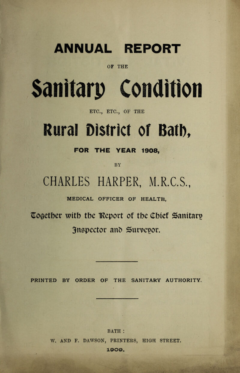 ANNUAL REPORT OF THE Sanitarp Condition ETC., ETC., OF THE Rural District of Bath, FOR THE YEAR 1908, BY CHARLES HARPER, M.R.C.S., MEDICAL OFFICER OF HEALTH, Cogetber witb tbe IReport of tbe Chief Sanitary 3nspector anb Surveyor. PRINTED BY ORDER OF THE SANITARY AUTHORITY. BATH : W. AND F. DAWSON, PRINTERS, HIGH STREET. 190©.