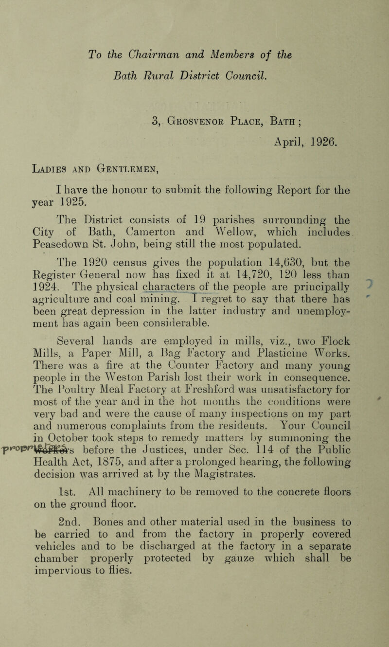 To the Chairman and Members of the Bath Rural District Council. 3, Grosvenor Place, Bath; April, 1926. Ladies and Gentlemen, I have the honour to submit the following Report for the year 1925. The District consists of 19 parishes surrounding the City of Bath, Camerton and Wellow, which includes Peasedown St. John, being still the most populated. The 1920 census gives the population 14,630, but the Register General now has fixed it at 14,720, 120 less than 1924. The physical characters of the people are principally agriculture and coal mining. I regret to say that there has been great depression in the latter industry and unemploy- ment has again been considerable. Several hands are employed in mills, viz., two Flock Mills, a Paper Mill, a Bag Factory and Plasticine Works. There was a fire at the Counter Factory and many young people in the Weston Parish lost their work in consequence. The Poultry Meal Factory at Freshford was unsatisfactory for most of the year and in the hot months the conditions were very bad and were the cause of many inspections on my part and numerous complaints from the residents. Your Council in October took steps to remedy matters by summoning the s before the Justices, under Sec. 114 of the Public Health Act, 1875, and after a prolonged hearing, the following decision was arrived at by the Magistrates. 1st. All machinery to be removed to the concrete floors on the ground floor. 2nd. Bones and other material used in the business to be carried to and from the factory in properly covered vehicles and to be discharged at the factory in a separate chamber properly protected by gauze which shall be impervious to flies.