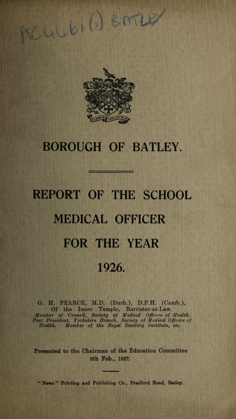 m>a\i BOROUGH OF BATLEY. REPORT OF THE SCHOOL MEDICAL OFFICER \ iv '• ... ' V \'y. Xi - < . ■ •«.; •, FOR THE YEAR 1926. G. H. PEARCE, M.D. (Durh.), D.P.H. (Camb.), Of the Inner Temple, Barrister-at-Law. Member of Council, Society of Medical Officers of Health. Past President, Yorkshire Branch, Society of Medical Officers of Health. Member of the Royal Sanitary Institute, etc. Presented to the Chairman of the Education Committee 8th Feb., 1927. 11 News ” Printing and Publishing Co., Bradford Road, Batley.