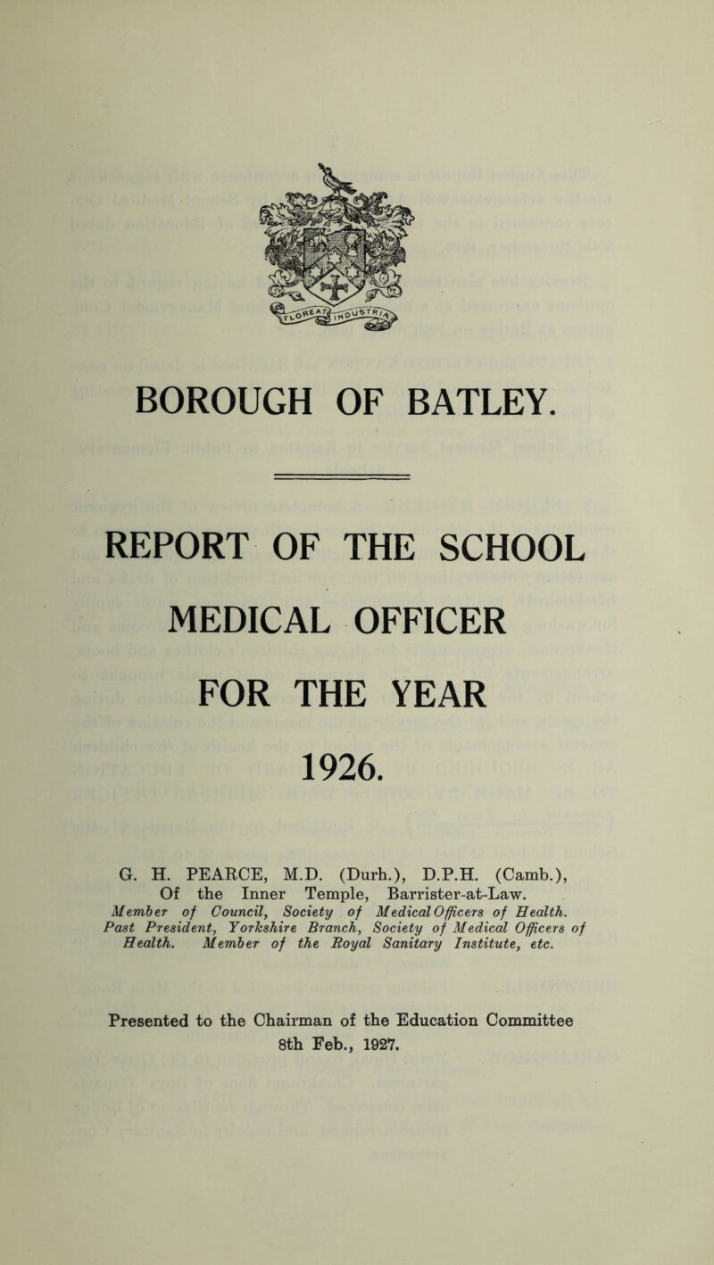 BOROUGH OF BATLEY. REPORT OF THE SCHOOL MEDICAL OFFICER FOR THE YEAR 1926. G. H. PEARCE, M.D. (Durh.), D.P.H. (Camb.), Of the Inner Temple, Barrister-at-Law. Member of Council, Society of Medical Officers of Health. Past President, Yorkshire Branch, Society of Medical Officers of Health. Member of the Royal Sanitary Institute, etc. Presented to the Chairman of the Education Committee 8th Feb., 1927.