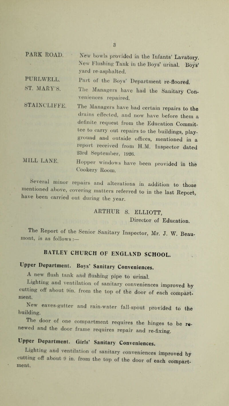 PARK ROAD. PUR DWELL. ST. MARY’S. STAINCLIEEE. MILL LANE. New bowls provided in the Infants’ Lavatory. New Flushing Tank in the Boys* Urinal. Boys' yard re-asphalted. Part of the Boys’ Department re-floored. lhe Managers have had the Sanitary Con- veniences repaired. J he Managers have had certain repairs to the drains effected, and now have before them a definite request from the Education Commit- tee to carry out repairs to the buildings, play- ground and outside offices, mentioned in a report received from H.M. Inspector dated 23rd September, 1926. Hopper windows have been provided in the Cookery Room. Several minor repairs and alterations in addition to those mentioned above, covering matters referred to in the last Report, have been carried out during the year. ARTHUR S. ELLIOTT, Director of Education. The Report of the Senior Sanitary Inspector, Mr. J. W. Beau- mont, is as follows :— BATLEY CHURCH OF ENGLAND SCHOOL. Upper Department. Boys’ Sanitary Conveniences. A new flush tank and flushing pipe to urinal. Lighting and ventilation of sanitary conveniences improved by cutting off about Din. from the top of the door of each compart- ment. New eaves-gutter and rain-water fall-spout provided to the building. The door of one compartment requires the hinges to be re- newed and the door frame requires repair and re-fixing. Upper Department. Girls’ Sanitary Conveniences. Lighting and ventilation of sanitary conveniences improved by cutting off about 9 in. from the top of the door of each compart- ment.