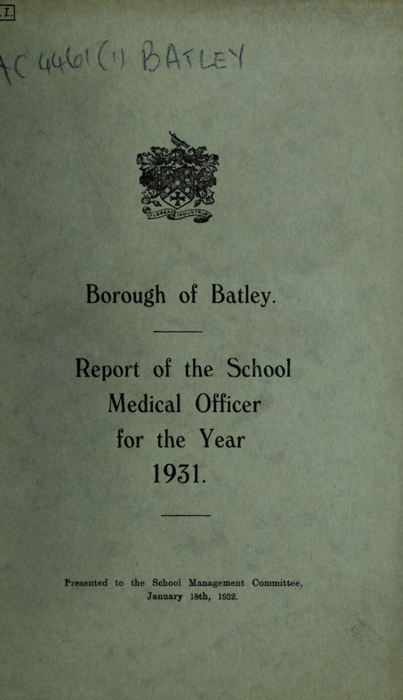 u Borough of Batley. Report of the School Medical Officer for the Year 1931. Presented to the School Management Committee, January 18th, 1932.