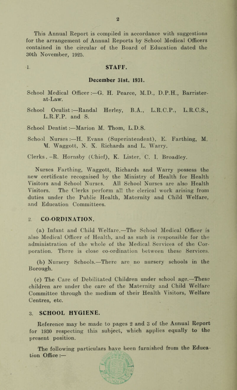 This Annual Report is compiled in accordance with suggestions for the arrangement of Annual Reports by School Medical Officers contained in the circular of the Board of Education dated the 30th November, 1925. 1 STAFF. December 31st, 1931. School Medical Officer:—G. H. Pearce, M.D., D.P.H., Barrister- at-Law. School Oculist:—Randal Herle.y, B.A., L.R.C.P., L.R.C.S., L. R.F.P. and S. School Dentist:—Marion M. Thom, L.D.S. School Nurses:—H. Evans (Superintendent), E. Farthing, M. M. Waggott, N. X. Richards and L. Warry. Clerks,-R. Hornsby (Chief), K. Lister, C. I. Broadley. Nurses Farthing, Waggott, Richards and Warry possess the new certificate recognised by the Ministry of Health for Health Visitors and School Nurses. All School Nurses are also Health Visitors. The Clerks perform all the clerical work arising from duties under the Public Health, Maternity and Child Welfare, and Education Committees. 2. COORDINATION. (a) Infant and Child Welfare.—The School Medical Officer is also Medical Officer of Health, and as such is responsible for the administration of the whole of the Medical Services of the Cor- poration. There is close co-ordination between these Services. (b) Nursery Schools.—There are no nursery schools in the Borough. (c) The Care of Debilitated Children under school age.—These children are under the care of the Maternity and Child Welfare Committee through the medium of their Health Visitors, Welfare Centres, etc. 3. SCHOOL HYGIENE. Reference may be made to pages 2 and 3 of the Annual Report for 1930 respecting this subject, which applies equally to the present position. The following particulars have been furnished from the Educa- tion Office:—