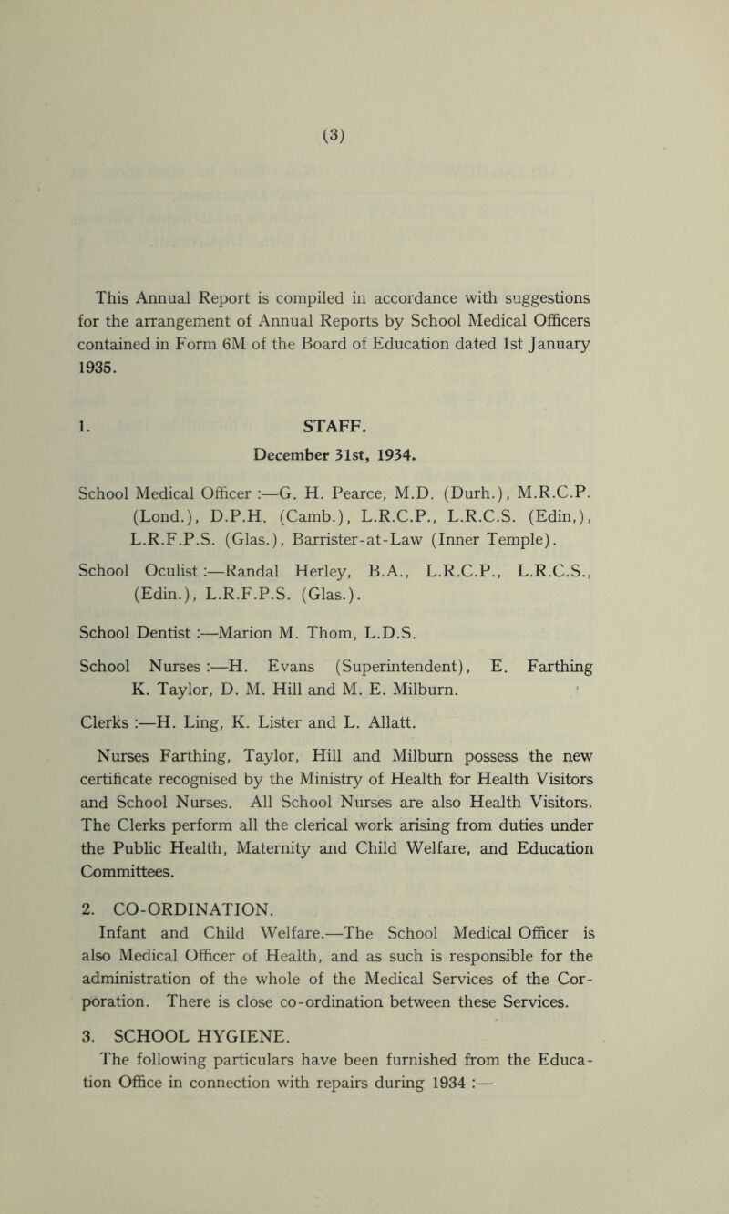 This Annual Report is compiled in accordance with suggestions for the arrangement of Annual Reports by School Medical Officers contained in Form 6M of the Board of Education dated 1st January 1935. 1. STAFF. December 31st, 1934. School Medical Officer :—G. H. Pearce, M.D. (Durh.), M.R.C.P. (Bond.), D.P.H. (Camb.), L.R.C.P., L.R.C.S. (Edin,), L.R.F.P.S. (Glas.), Barrister-at-Law (Inner Temple). School Oculist :—Randal Herley, B.A., L.R.C.P., L.R.C.S., (Edin.), L.R.E.P.S. (Glas.). School Dentist :—Marion M. Thom, L.D.S. School Nurses:—H. Evans (Superintendent), E. Farthing K. Taylor, D. M. Hill and M. E. Milburn. Clerks :—H. Ling, K. Lister and L. Allatt. Nurses Farthing, Taylor, Hill and Milburn possess the new certificate recognised by the Ministry of Health for Health Visitors and School Nurses. All School Nurses are also Health Visitors. The Clerks perform all the clerical work arising from duties under the Public Health, Maternity and Child Welfare, and Education Committees. 2. CO-ORDINATION. Infant and Child Welfare.—The School Medical Officer is also Medical Officer of Health, and as such is responsible for the administration of the whole of the Medical Services of the Cor- poration. There is close co-ordination between these Services. 3. SCHOOL HYGIENE. The following particulars have been furnished from the Educa- tion Office in connection with repairs during 1934 :—