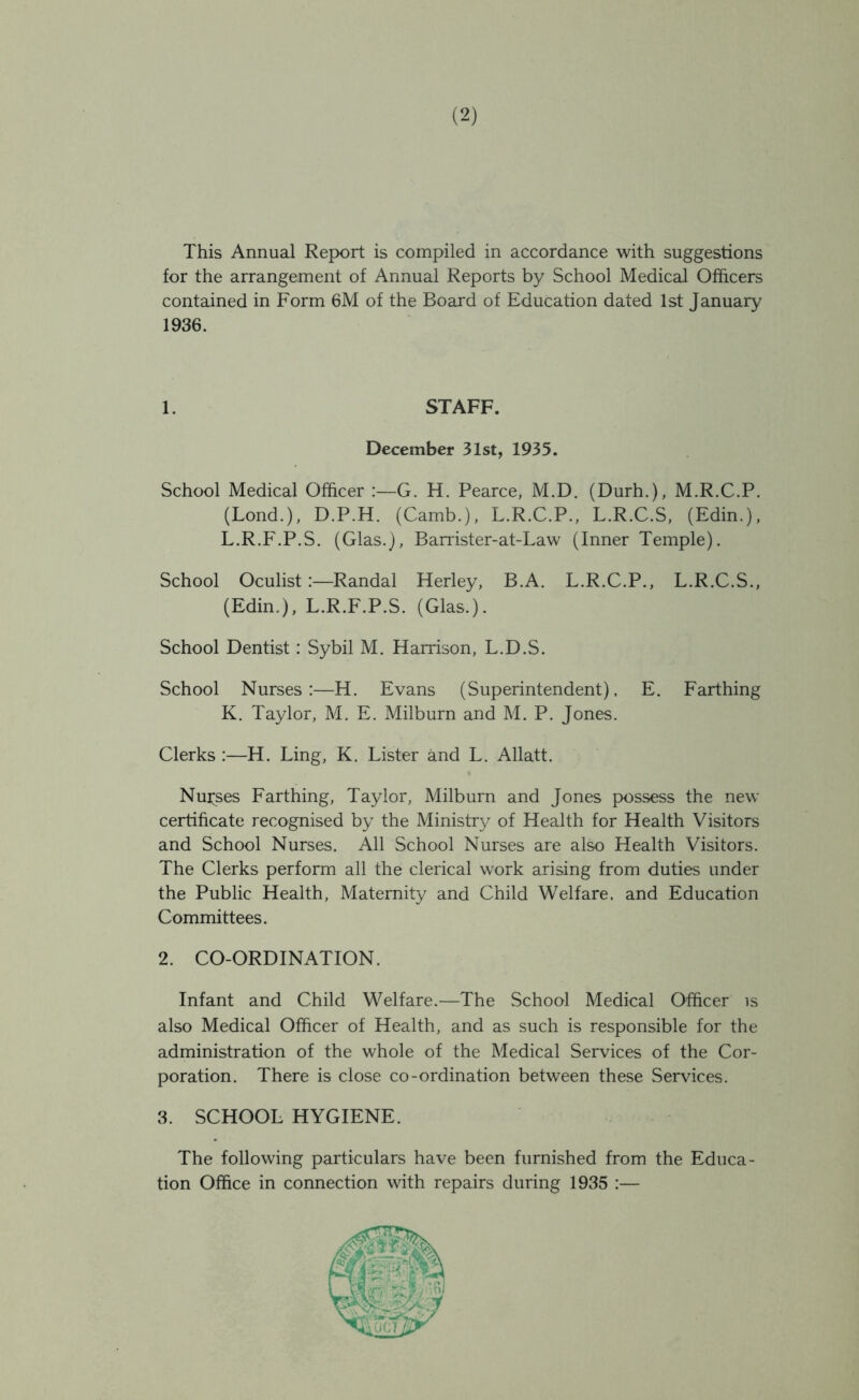 This Annual Report is compiled in accordance with suggestions for the arrangement of Annual Reports by School Medical Officers contained in Form 6M of the Board of Education dated 1st January 1936. 1. STAFF. December 31st, 1935. School Medical Officer :—G. H. Pearce, M.D. (Durh.), M.R.C.P. (Lond.), D.P.H. (Camb.), L.R.C.P., L.R.C.S, (Edin.), L.R.F.P.S. (Glas.), Barrister-at-Law (Inner Temple). School Oculist:—Randal Herley, B.A. L.R.C.P., L.R.C.S., (Edin.), L.R.F.P.S. (Glas.). School Dentist: Sybil M. Harrison, L.D.S. School Nurses:—H. Evans (Superintendent). E. Farthing K. Taylor, M. E. Milburn and M. P. Jones. Clerks :—H. Ling, K. Lister and L. Allatt. Nurses Farthing, Taylor, Milburn and Jones possess the new certificate recognised by the Ministry of Health for Health Visitors and School Nurses. All School Nurses are also Health Visitors. The Clerks perform all the clerical work arising from duties under the Public Health, Maternity and Child Welfare, and Education Committees. 2. CO-ORDINATION. Infant and Child Welfare.—The School Medical Officer is also Medical Officer of Health, and as such is responsible for the administration of the whole of the Medical Services of the Cor- poration. There is close co-ordination between these Services. 3. SCHOOL HYGIENE. The following particulars have been furnished from the Educa- tion Office in connection with repairs during 1935 :—