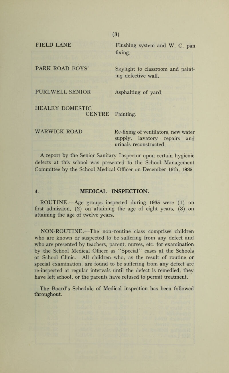 FIELD LANE PARK ROAD BOYS' PURLWELL SENIOR HEALEY DOMESTIC CENTRE Flushing system and W. C. pan fixing. Skylight to classroom and paint- ing defective wall. Asphalting of yard. Painting. WARWICK ROAD Re-fixing of ventilators, new water supply, lavatory repairs and urinals reconstructed. A report by the Senior Sanitary Inspector upon certain hygienic defects at this school was presented to the School Management Committee by the School Medical Officer on December 16th, 1935 4. MEDICAL INSPECTION. ROUTINE.—Age groups inspected during 1935 were (1) on first admission, (2) on attaining the age of eight years, (3) on attaining the age of twelve years. NON-ROUTINE.—The non-routine class comprises children who are known or suspected to be suffering from any defect and who are presented by teachers, parent, nurses, etc. for examination by the School Medical Officer as Special cases at the Schools or School Clinic. All children who, as the result of routine or special examination, are found to be suffering from any defect are re-inspected at regular intervals until the defect is remedied, they have left school, or the parents have refused to permit treatment. The Board’s Schedule of Medical inspection has been followed throughout.