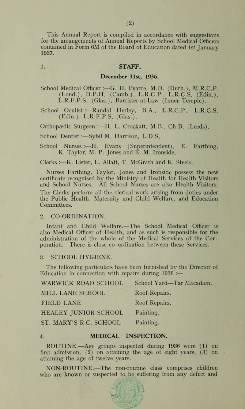 This Annual Report is compiled in accordance with suggestions for the arrangements of Annual Reports by School Medical Officers contained in Form 6M of the Board of Education dated 1st Tanuarv 1937. 1. STAFF. December 31st, 1936. School Medical Officer G. H. Pearce, M.D. (Durh.), M.R.C.P. (Bond.), D.P.H. (Camb.), L.R.C.P., L.R.C.S. (Edin.), L.R.F.P.S. (Glas.), Barrister-at-Law (Inner Temple). School Oculist :—Randal Herley, B.A., L.R.C.P., L.R.C.S. (Edin.), L.R.F.P.S. (Glas.). Orthopaedic Surgeon:—H. L. Crockatt, M.B., Ch.B. (Leeds). School Dentist :—Sybil M. Harrison, L.D.S. School Nurses:—H. Evans (Superintendent), E. Farthing, K. Taylor, M. P. Jones and E. M. Ironside. Clerks :—K. Lister, L. Allatt, T. McGrath and K. Steels. Nurses Farthing, Taylor, Jones and Ironside possess the new certificate recognised by the Ministry of Health for Health Visitors and School Nurses. All School Nurses are also Health Visitors. The Clerks perform all the clerical work arising from duties under the Public Health, Maternity and Child Welfare, and Education Committees. 2. CO-ORDINATION. Infant and Child Welfare.—The School Medical Officer is also Medical Officer of Health, and as such is responsible for the administration of the whole of the Medical Services of the Cor- poration. There is close co-ordination between these Services. 3. SCHOOL HYGIENE. The following particulars have been furnished by the Director of Education in connection with repairs during 1936 :— WARWICK ROAD SCHOOL MILL LANE SCHOOL FIELD LANE HEALEY JUNIOR SCHOOL ST. MARY’S R.C. SCHOOL School Yard—Tar Macadam. Roof Repairs. Roof Repairs. Painting. Painting. 4. MEDICAL INSPECTION. ROUTINE.—Age groups inspected during 1936 were (1) on hrst admission, (2) on attaining the age of eight years, (3) on attaining the age of twelve years. NON-ROUTINE.—The non-routine class comprises children who are known or suspected to be suffering from any defect and > \