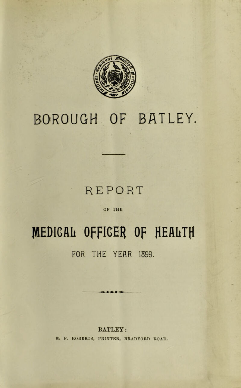 BOROUGH OF BATLEY. REPORT OF THE lUEDIGAIi OFFIGEH of HEALTH FOR THE YEAR 1599. BATLEY: K-. F. ROBERTS, PRINTER, BRADFORD ROAD.