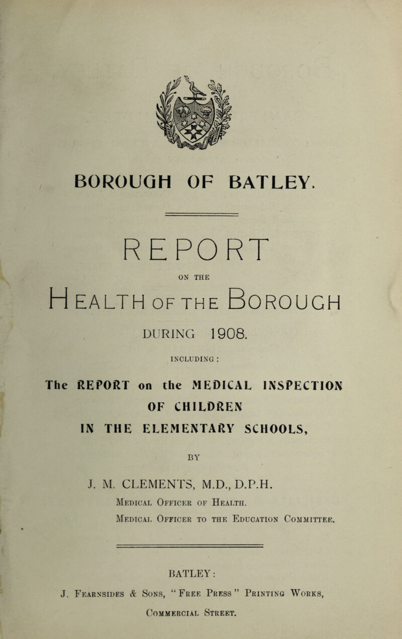 REPORT ON THE H HALTH OF THE Borough DURING 1908. INCLUDING : The REPORT on the MEDICAL INSPECTION OF CHILDREN IN THE ELEMENTARY SCHOOLS, J. M. CLEMENTS, M.D., D.P.H. Medical Officer of Health. Medical Officer to the Education Committee. HATLEY: J. Fearnsides & Sons, “ Free Press ” Printing Works, Commercial Street.